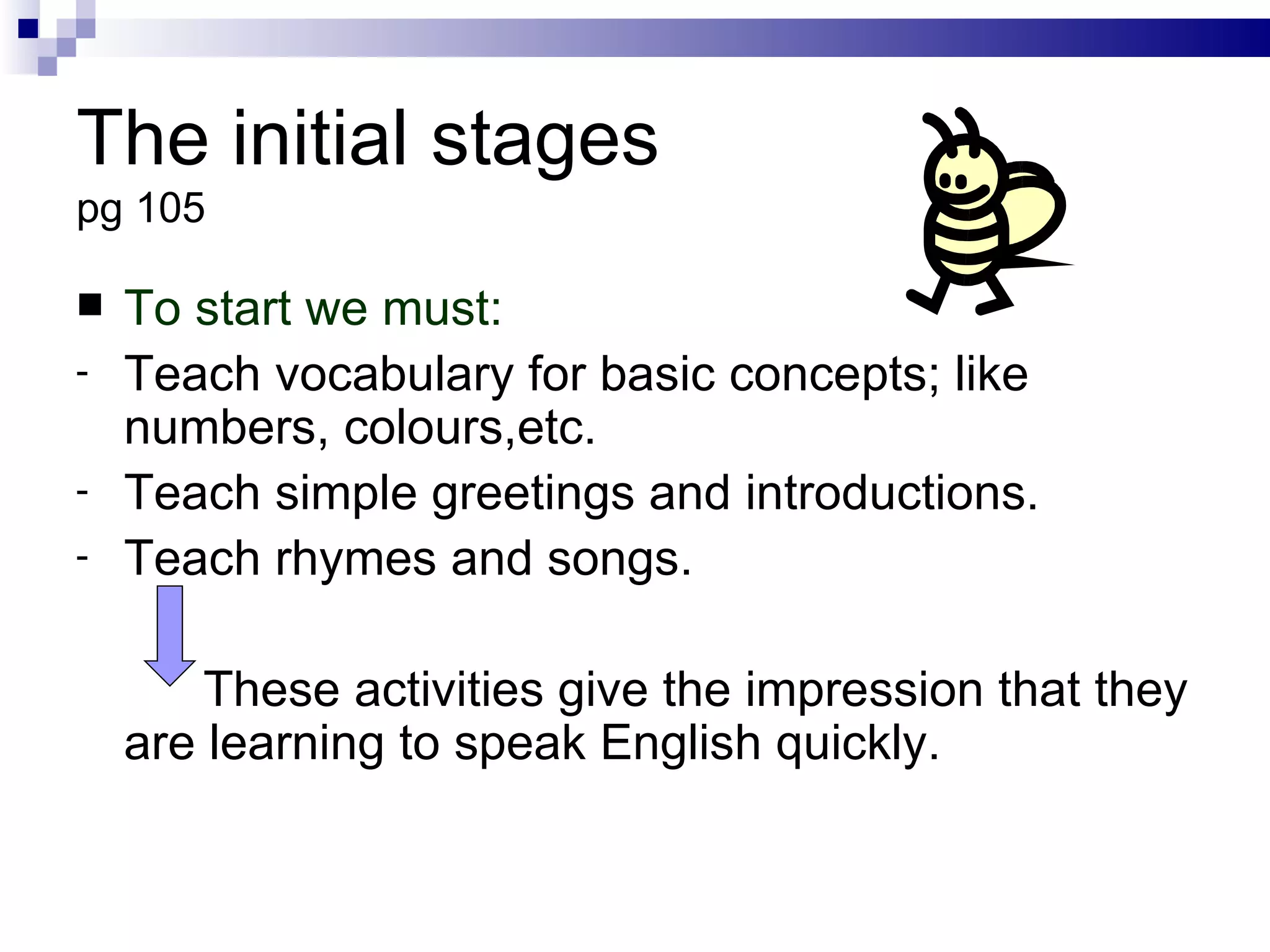 The initial stages pg 105 To start we must: Teach vocabulary for basic concepts; like numbers, colours,etc. Teach simple greetings and introductions. Teach rhymes and songs. These activities give the impression that they are learning to speak English quickly. 