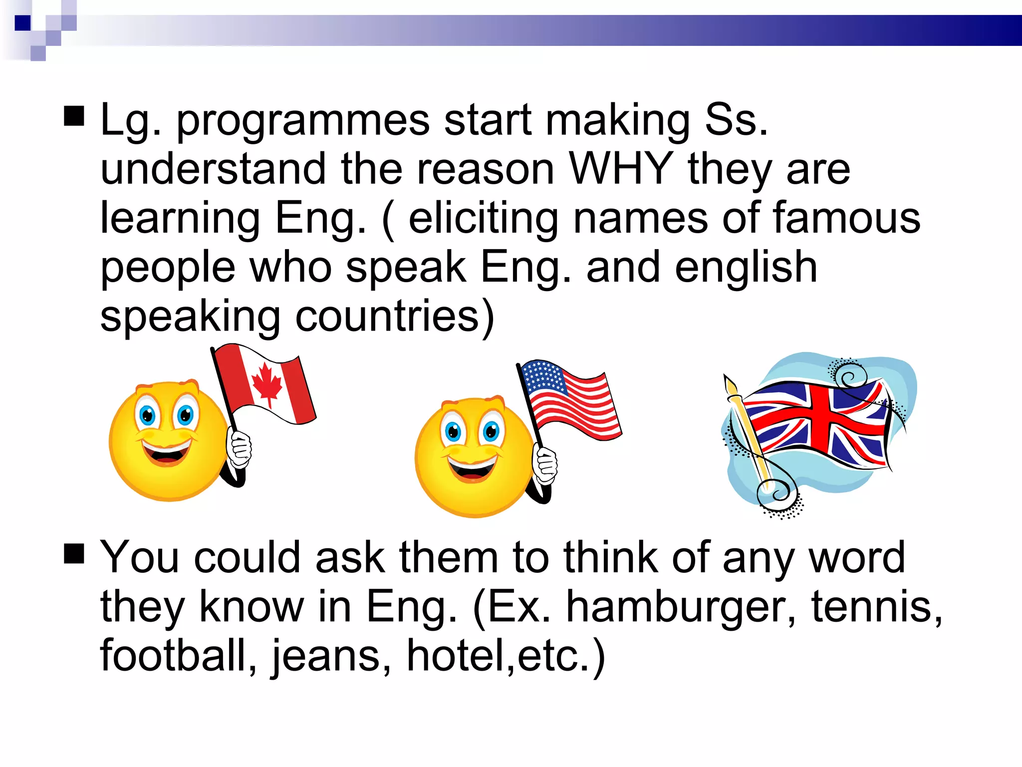 Lg. programmes start making Ss. understand the reason WHY they are learning Eng. ( eliciting names of famous people who speak Eng. and english speaking countries) You could ask them to think of any word they know in Eng. (Ex. hamburger, tennis, football, jeans, hotel,etc.) 