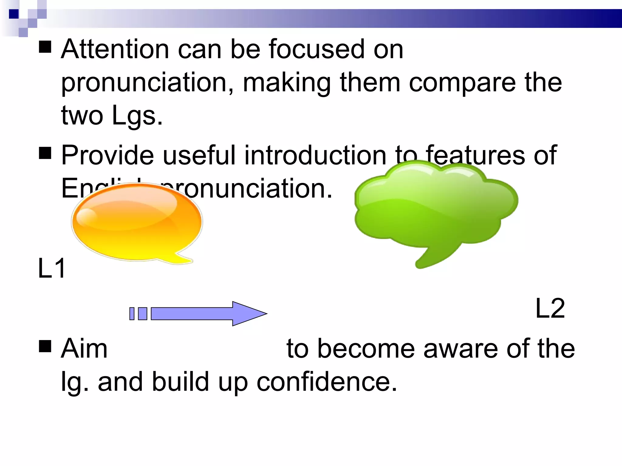 Attention can be focused on pronunciation, making them compare the two Lgs. Provide useful introduction to features of English pronunciation. L1 L2 Aim to become aware of the lg. and build up confidence. 