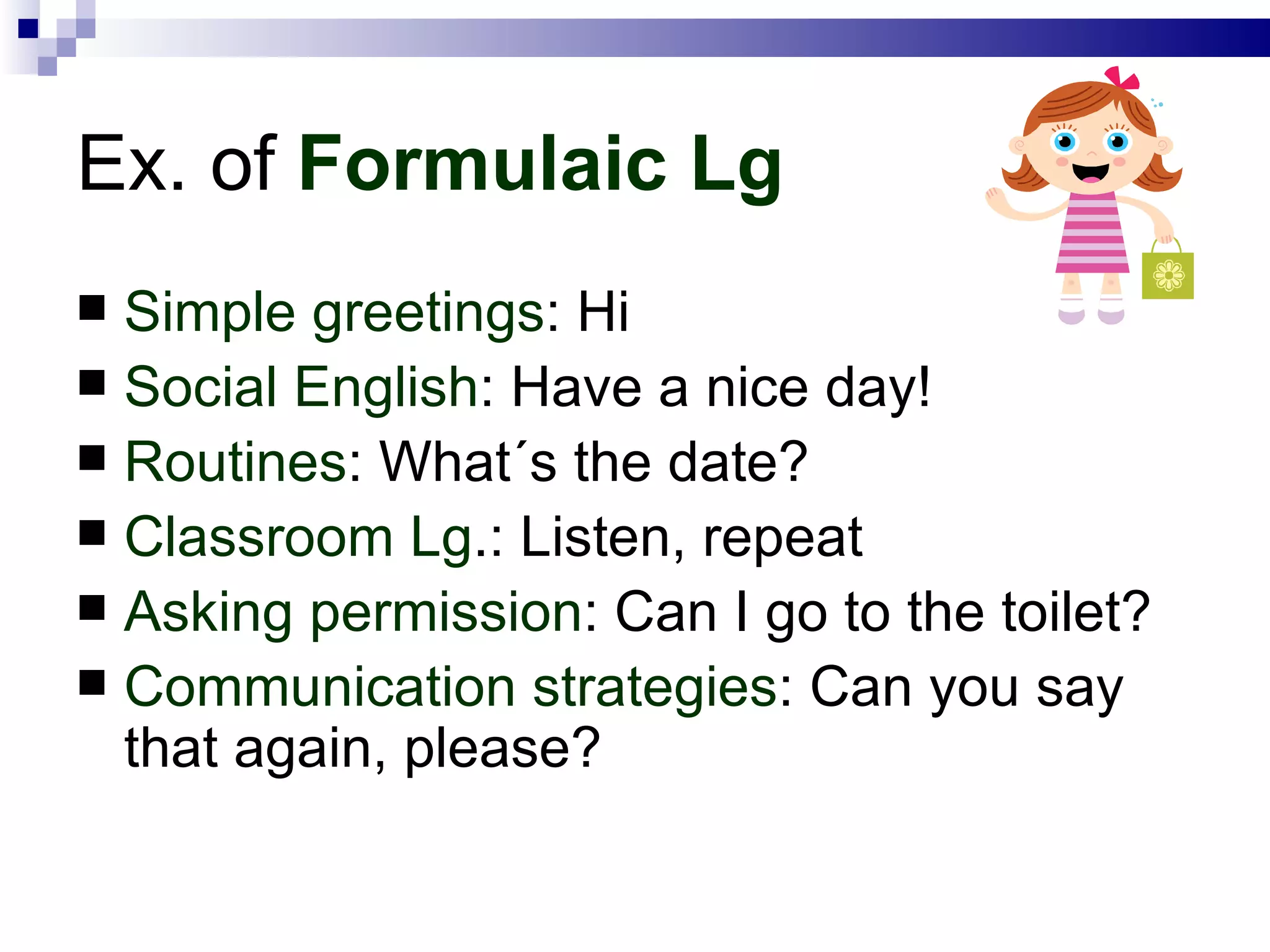 Ex. of  Formulaic Lg Simple greetings : Hi Social English : Have a nice day! Routines : What´s the date? Classroom Lg .: Listen, repeat Asking permission : Can I go to the toilet? Communication strategies : Can you say that again, please? 