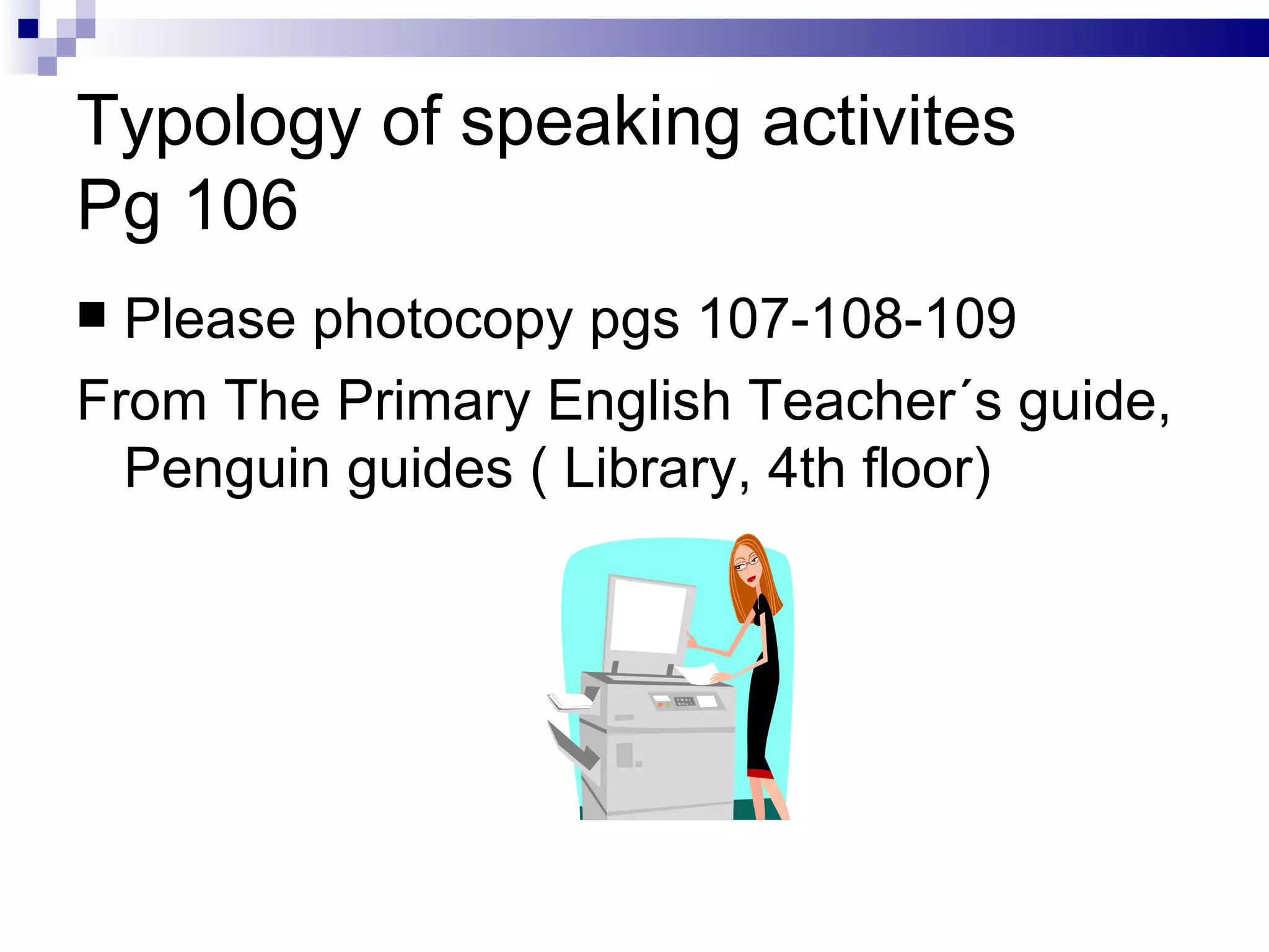Typology of speaking activites Pg 106 Please photocopy pgs 107-108-109 From The Primary English Teacher´s guide, Penguin guides ( Library, 4th floor) 