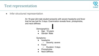 Text representation
● Infer structured representation
An 18-year-old male student presents with severe headache and fever
that he has had for 3 days. Examination reveals fever, photophobia,
and neck stiffness
Demographics:
● Age: 18 years
● Gender: Male
Symptoms:
● headache
○ Severity: severe
● Fever
○ Duration: 3 days
● Photophobia
● Neck stiffness
 