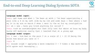 End-to-end Deep Learning Dialog Systems SOTA
Language model input:
User: got home and when i 've been at work i 've been experiencing a
pain like a 4 on my left side by my rib and some days i feel where i had
my iv in my arm on march 2 when i went to the er for my constipation
Dr: ah i see . have you tried anything for relief ?
User: took an acetaminophen but that only last for about an hour my body
burns off medicine really fast i learned that at a young age
Language model output:
Dr: i see . how bad is the pain ? on a scale of 1 - 10 10 being the
worst how would you rate it ?
User: 8
Dr: sounds rough ! applying a warm compress 2 - 3 times a day warm baths
with epsom salt massaging...
 