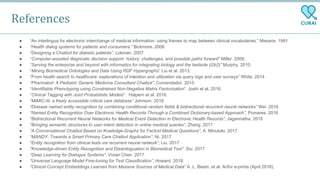 ● “An interlingua for electronic interchange of medical information: using frames to map between clinical vocabularies.” Masarie. 1991
● “Health dialog systems for patients and consumers.” Bickmore. 2006
● “Designing a Chatbot for diabetic patients”, Lokman. 2007
● “Computer-assisted diagnostic decision support: history, challenges, and possible paths forward” Miller. 2009.
● “Serving the enterprise and beyond with informatics for integrating biology and the bedside (i2b2)” Murphy. 2010
● “Mining Biomedical Ontologies and Data Using RDF Hypergraphs” Liu et al. 2013.
● “From health search to healthcare: explorations of intention and utilization via query logs and user surveys” White. 2014
● “Pharmabot: A Pediatric Generic Medicine Consultant Chatbot”, Comendador. 2015
● “Identifiable Phenotyping using Constrained Non-Negative Matrix Factorization”. Joshi et al. 2016.
● “Clinical Tagging with Joint Probabilistic Models” . Halpern et al. 2016.
● “MIMIC-III, a freely accessible critical care database” Johnson. 2016
● “Disease named entity recognition by combining conditional random fields & bidirectional recurrent neural networks” Wei. 2016
● “Named Entity Recognition Over Electronic Health Records Through a Combined Dictionary-based Approach”, Pomares. 2016
● “Bidirectional Recurrent Neural Networks for Medical Event Detection in Electronic Health Records”, Jagannatha. 2016
● “Bringing semantic structures to user intent detection in online medical queries”, Zhang. 2017
● “A Conversational Chatbot Based on Kowledge-Graphs for Factoid Medical Questions”, A. Minutolo. 2017
● “MANDY: Towards a Smart Primary Care Chatbot Application”. Ni. 2017
● “Entity recognition from clinical texts via recurrent neural network”, Liu. 2017
● “Knowledge-driven Entity Recognition and Disambiguation in Biomedical Text”. Siu. 2017
● “Deep Learning for Dialogue Systems”. Vivian Chen. 2017
● “Universal Language Model Fine-tuning for Text Classification”, Howard. 2018
● “Clinical Concept Embeddings Learned from Massive Sources of Medical Data” A. L. Beam, et al. ArXiv e-prints (April 2018).
References
 