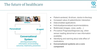 The future of healthcare
● Patient-centered, AI-driven, doctor-in-the-loop
● Increased value of patient/doctor interaction
● Data-enabled applications
● Individual/personalized recommendations
● Multimodal (images, voice, audio…)
● Pro-active Prognosis/Diagnosis (eg. when
sensor reading abnormal or new information
available)
● Identifying and warning about side effect of
medications
● Conversational systems are a core
component
Personalized AI agent
Sensors
Conversational
System
(eliciting and providing
information, recommending
outcomes, treatments, prevention)
 