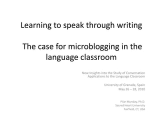 Learning to speak through writing   The case for microblogging in the language classroom,[object Object],New Insights into the Study of Conversation Applications to the Language Classroom,[object Object],University of Granada, Spain,[object Object],May 26 – 28, 2010 ,[object Object],PilarMunday, Ph.D.,[object Object],Sacred Heart University,[object Object],Fairfield, CT, USA,[object Object]
