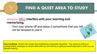 Distractions WILL interfere with your learning and
memorizing.
 Turn your phone off and place it somewhere that you will
not be tempted to use it.
FIND A QUIET AREA TO STUDY
Don't multitask. Studies have shown that multitasking is physically impossible. This means no texting or
posting/reading messages on social media while you are working on getting yourself organized or when you are
actually studying.
 
