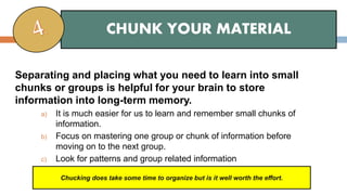 Separating and placing what you need to learn into small
chunks or groups is helpful for your brain to store
information into long-term memory.
a) It is much easier for us to learn and remember small chunks of
information.
b) Focus on mastering one group or chunk of information before
moving on to the next group.
c) Look for patterns and group related information
CHUNK YOUR MATERIAL
Chucking does take some time to organize but is it well worth the effort.
 