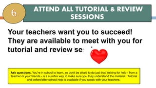 Your teachers want you to succeed!
They are available to meet with you for
tutorial and review sessions.
ATTEND ALL TUTORIAL & REVIEW
SESSIONS
Ask questions. You're in school to learn, so don't be afraid to do just that! Asking for help - from a
teacher or your friends - is a surefire way to make sure you truly understand the material. Tutorial
and before/after school help is available if you speak with your teachers.
 