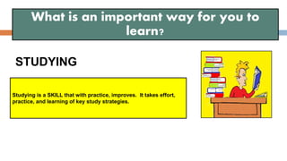 STUDYING
What is an important way for you to
learn?
Studying is a SKILL that with practice, improves. It takes effort,
practice, and learning of key study strategies.
 