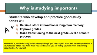 Students who develop and practice good study
habits will
1) Retain & store information = long-term memory
2) Improve grades
3) Make transitioning to the next grade-level a smooth
process
Why is studying important?
Remember, if you don’t study or don’t study enough, you can’t expect to do well on tests/quizzes or in
your classes. When you don’t do all you can to excel, you are letting yourself down and limiting
opportunities for yourself.
 