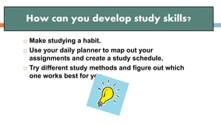  Make studying a habit.
 Use your daily planner to map out your
assignments and create a study schedule.
 Try different study methods and figure out which
one works best for you.
How can you develop study skills?
 
