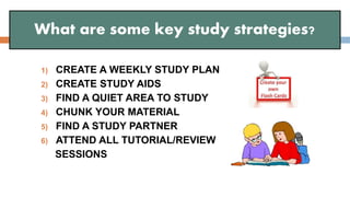 1) CREATE A WEEKLY STUDY PLAN
2) CREATE STUDY AIDS
3) FIND A QUIET AREA TO STUDY
4) CHUNK YOUR MATERIAL
5) FIND A STUDY PARTNER
6) ATTEND ALL TUTORIAL/REVIEW
SESSIONS
What are some key study strategies?
 