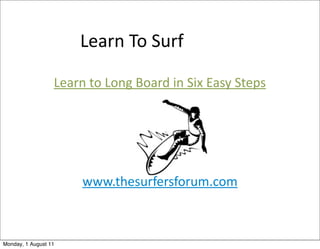 Learn	
  To	
  Surf

                  Learn	
  to	
  Long	
  Board	
  in	
  Six	
  Easy	
  Steps




                         www.thesurfersforum.com



Monday, 1 August 11
 