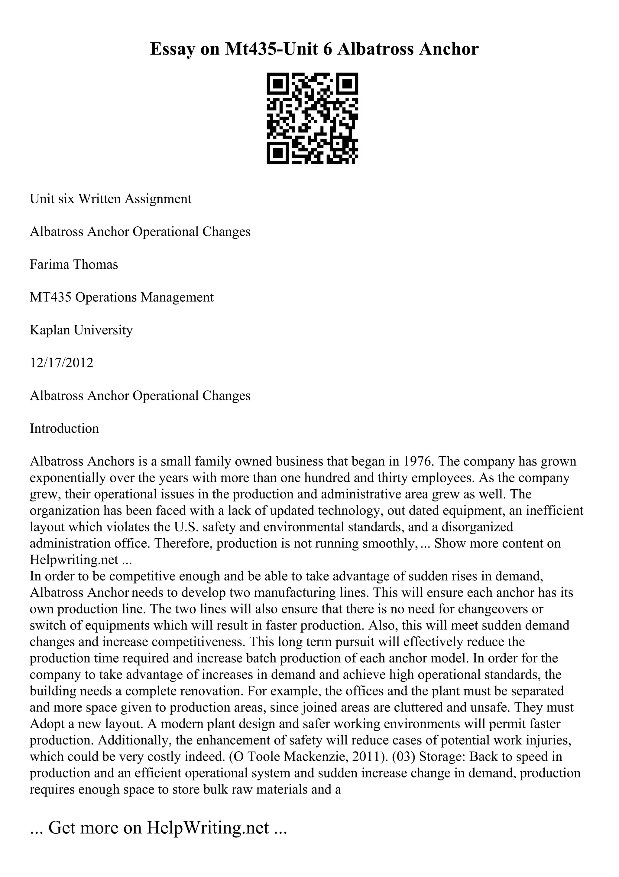 Essay on Mt435-Unit 6 Albatross Anchor
Unit six Written Assignment
Albatross Anchor Operational Changes
Farima Thomas
MT435 Operations Management
Kaplan University
12/17/2012
Albatross Anchor Operational Changes
Introduction
Albatross Anchors is a small family owned business that began in 1976. The company has grown
exponentially over the years with more than one hundred and thirty employees. As the company
grew, their operational issues in the production and administrative area grew as well. The
organization has been faced with a lack of updated technology, out dated equipment, an inefficient
layout which violates the U.S. safety and environmental standards, and a disorganized
administration office. Therefore, production is not running smoothly,... Show more content on
Helpwriting.net ...
In order to be competitive enough and be able to take advantage of sudden rises in demand,
Albatross Anchor needs to develop two manufacturing lines. This will ensure each anchor has its
own production line. The two lines will also ensure that there is no need for changeovers or
switch of equipments which will result in faster production. Also, this will meet sudden demand
changes and increase competitiveness. This long term pursuit will effectively reduce the
production time required and increase batch production of each anchor model. In order for the
company to take advantage of increases in demand and achieve high operational standards, the
building needs a complete renovation. For example, the offices and the plant must be separated
and more space given to production areas, since joined areas are cluttered and unsafe. They must
Adopt a new layout. A modern plant design and safer working environments will permit faster
production. Additionally, the enhancement of safety will reduce cases of potential work injuries,
which could be very costly indeed. (O Toole Mackenzie, 2011). (03) Storage: Back to speed in
production and an efficient operational system and sudden increase change in demand, production
requires enough space to store bulk raw materials and a
... Get more on HelpWriting.net ...
 