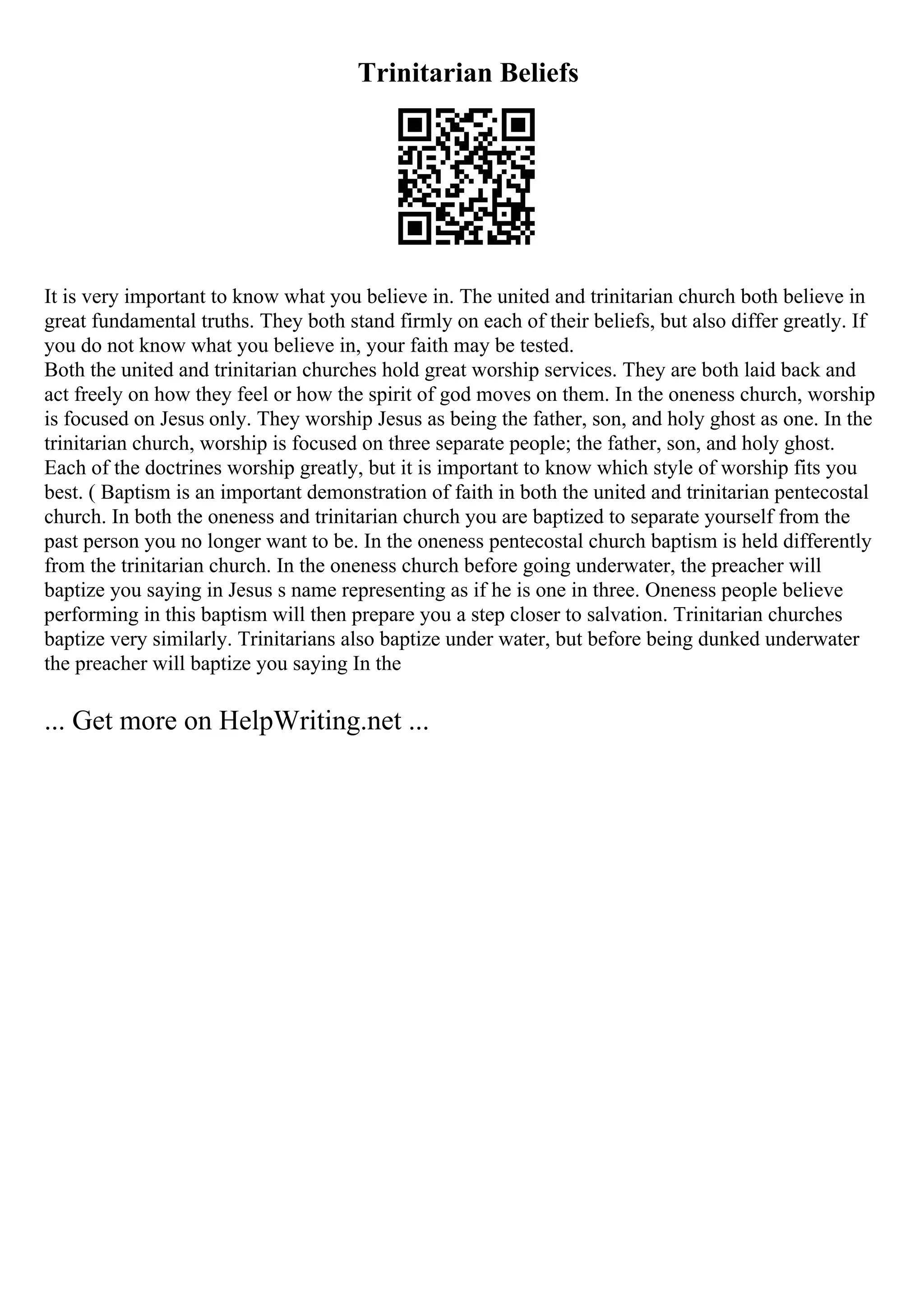 Trinitarian Beliefs
It is very important to know what you believe in. The united and trinitarian church both believe in
great fundamental truths. They both stand firmly on each of their beliefs, but also differ greatly. If
you do not know what you believe in, your faith may be tested.
Both the united and trinitarian churches hold great worship services. They are both laid back and
act freely on how they feel or how the spirit of god moves on them. In the oneness church, worship
is focused on Jesus only. They worship Jesus as being the father, son, and holy ghost as one. In the
trinitarian church, worship is focused on three separate people; the father, son, and holy ghost.
Each of the doctrines worship greatly, but it is important to know which style of worship fits you
best. ( Baptism is an important demonstration of faith in both the united and trinitarian pentecostal
church. In both the oneness and trinitarian church you are baptized to separate yourself from the
past person you no longer want to be. In the oneness pentecostal church baptism is held differently
from the trinitarian church. In the oneness church before going underwater, the preacher will
baptize you saying in Jesus s name representing as if he is one in three. Oneness people believe
performing in this baptism will then prepare you a step closer to salvation. Trinitarian churches
baptize very similarly. Trinitarians also baptize under water, but before being dunked underwater
the preacher will baptize you saying In the
... Get more on HelpWriting.net ...
 
