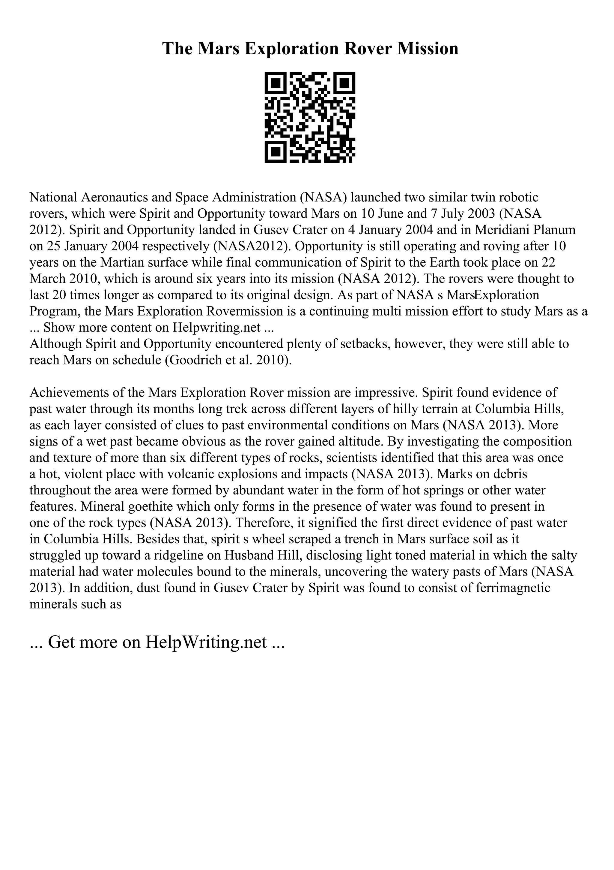 The Mars Exploration Rover Mission
National Aeronautics and Space Administration (NASA) launched two similar twin robotic
rovers, which were Spirit and Opportunity toward Mars on 10 June and 7 July 2003 (NASA
2012). Spirit and Opportunity landed in Gusev Crater on 4 January 2004 and in Meridiani Planum
on 25 January 2004 respectively (NASA2012). Opportunity is still operating and roving after 10
years on the Martian surface while final communication of Spirit to the Earth took place on 22
March 2010, which is around six years into its mission (NASA 2012). The rovers were thought to
last 20 times longer as compared to its original design. As part of NASA s MarsExploration
Program, the Mars Exploration Rovermission is a continuing multi mission effort to study Mars as a
... Show more content on Helpwriting.net ...
Although Spirit and Opportunity encountered plenty of setbacks, however, they were still able to
reach Mars on schedule (Goodrich et al. 2010).
Achievements of the Mars Exploration Rover mission are impressive. Spirit found evidence of
past water through its months long trek across different layers of hilly terrain at Columbia Hills,
as each layer consisted of clues to past environmental conditions on Mars (NASA 2013). More
signs of a wet past became obvious as the rover gained altitude. By investigating the composition
and texture of more than six different types of rocks, scientists identified that this area was once
a hot, violent place with volcanic explosions and impacts (NASA 2013). Marks on debris
throughout the area were formed by abundant water in the form of hot springs or other water
features. Mineral goethite which only forms in the presence of water was found to present in
one of the rock types (NASA 2013). Therefore, it signified the first direct evidence of past water
in Columbia Hills. Besides that, spirit s wheel scraped a trench in Mars surface soil as it
struggled up toward a ridgeline on Husband Hill, disclosing light toned material in which the salty
material had water molecules bound to the minerals, uncovering the watery pasts of Mars (NASA
2013). In addition, dust found in Gusev Crater by Spirit was found to consist of ferrimagnetic
minerals such as
... Get more on HelpWriting.net ...
 