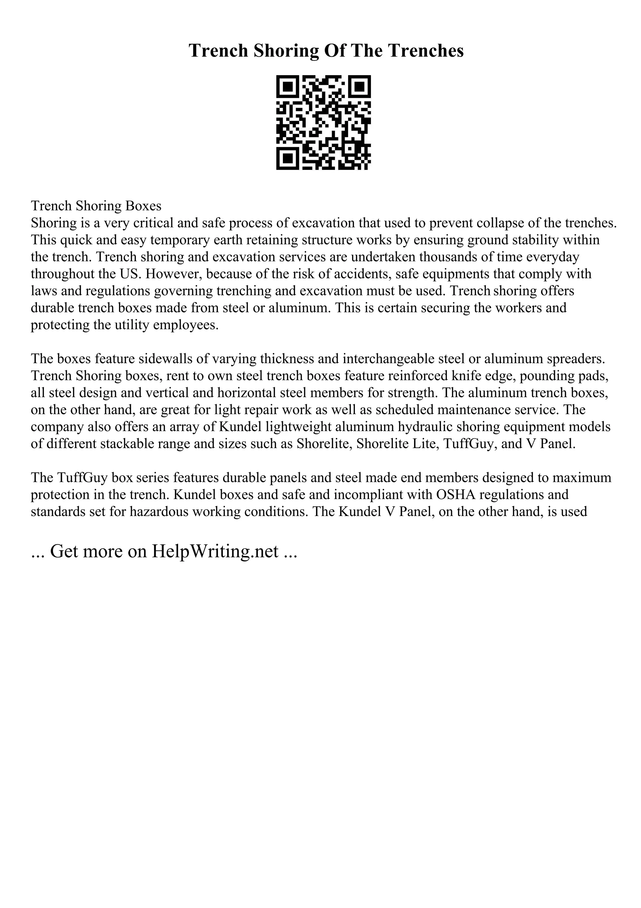 Trench Shoring Of The Trenches
Trench Shoring Boxes
Shoring is a very critical and safe process of excavation that used to prevent collapse of the trenches.
This quick and easy temporary earth retaining structure works by ensuring ground stability within
the trench. Trench shoring and excavation services are undertaken thousands of time everyday
throughout the US. However, because of the risk of accidents, safe equipments that comply with
laws and regulations governing trenching and excavation must be used. Trench shoring offers
durable trench boxes made from steel or aluminum. This is certain securing the workers and
protecting the utility employees.
The boxes feature sidewalls of varying thickness and interchangeable steel or aluminum spreaders.
Trench Shoring boxes, rent to own steel trench boxes feature reinforced knife edge, pounding pads,
all steel design and vertical and horizontal steel members for strength. The aluminum trench boxes,
on the other hand, are great for light repair work as well as scheduled maintenance service. The
company also offers an array of Kundel lightweight aluminum hydraulic shoring equipment models
of different stackable range and sizes such as Shorelite, Shorelite Lite, TuffGuy, and V Panel.
The TuffGuy box series features durable panels and steel made end members designed to maximum
protection in the trench. Kundel boxes and safe and incompliant with OSHA regulations and
standards set for hazardous working conditions. The Kundel V Panel, on the other hand, is used
... Get more on HelpWriting.net ...
 