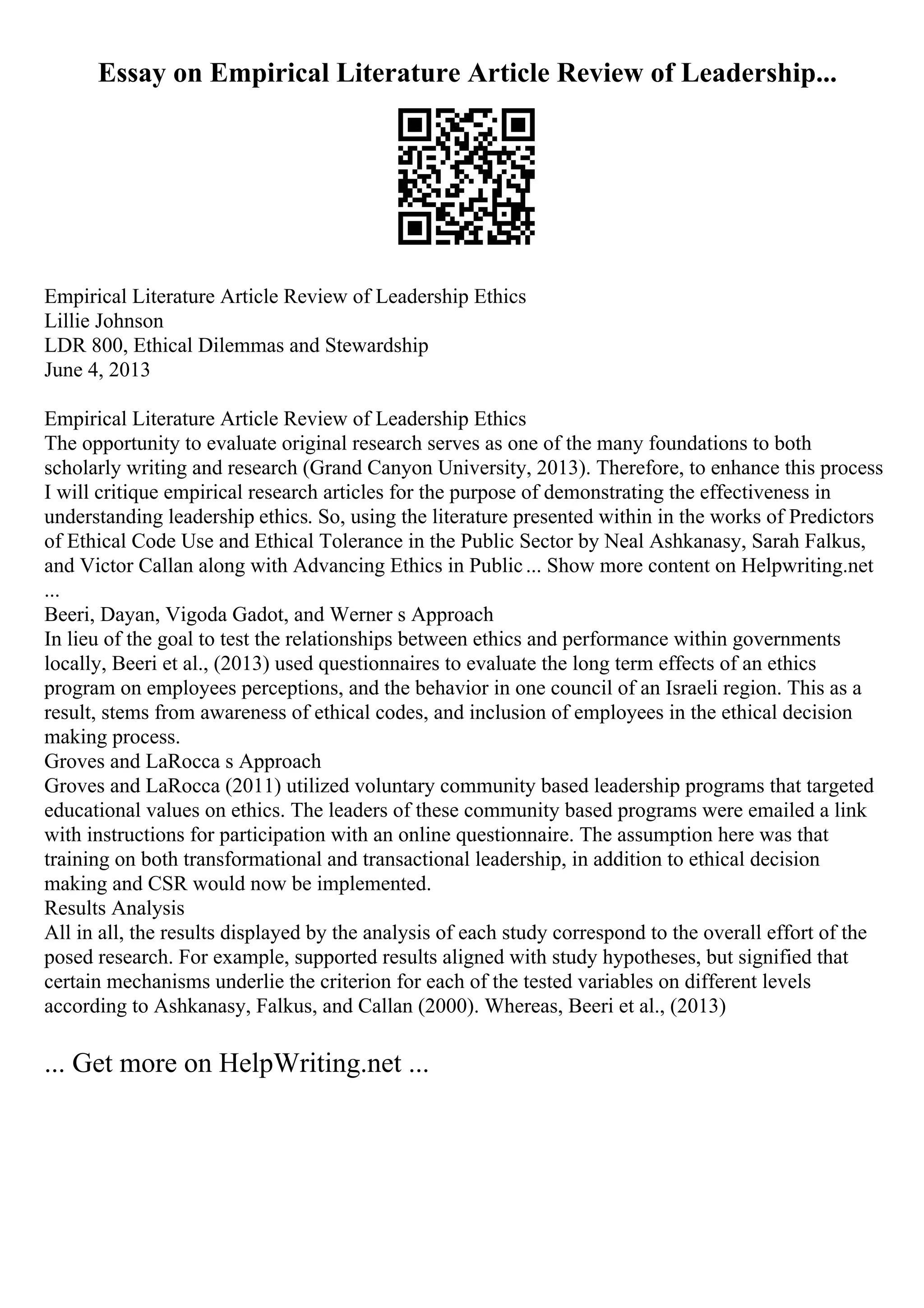 Essay on Empirical Literature Article Review of Leadership...
Empirical Literature Article Review of Leadership Ethics
Lillie Johnson
LDR 800, Ethical Dilemmas and Stewardship
June 4, 2013
Empirical Literature Article Review of Leadership Ethics
The opportunity to evaluate original research serves as one of the many foundations to both
scholarly writing and research (Grand Canyon University, 2013). Therefore, to enhance this process
I will critique empirical research articles for the purpose of demonstrating the effectiveness in
understanding leadership ethics. So, using the literature presented within in the works of Predictors
of Ethical Code Use and Ethical Tolerance in the Public Sector by Neal Ashkanasy, Sarah Falkus,
and Victor Callan along with Advancing Ethics in Public... Show more content on Helpwriting.net
...
Beeri, Dayan, Vigoda Gadot, and Werner s Approach
In lieu of the goal to test the relationships between ethics and performance within governments
locally, Beeri et al., (2013) used questionnaires to evaluate the long term effects of an ethics
program on employees perceptions, and the behavior in one council of an Israeli region. This as a
result, stems from awareness of ethical codes, and inclusion of employees in the ethical decision
making process.
Groves and LaRocca s Approach
Groves and LaRocca (2011) utilized voluntary community based leadership programs that targeted
educational values on ethics. The leaders of these community based programs were emailed a link
with instructions for participation with an online questionnaire. The assumption here was that
training on both transformational and transactional leadership, in addition to ethical decision
making and CSR would now be implemented.
Results Analysis
All in all, the results displayed by the analysis of each study correspond to the overall effort of the
posed research. For example, supported results aligned with study hypotheses, but signified that
certain mechanisms underlie the criterion for each of the tested variables on different levels
according to Ashkanasy, Falkus, and Callan (2000). Whereas, Beeri et al., (2013)
... Get more on HelpWriting.net ...
 