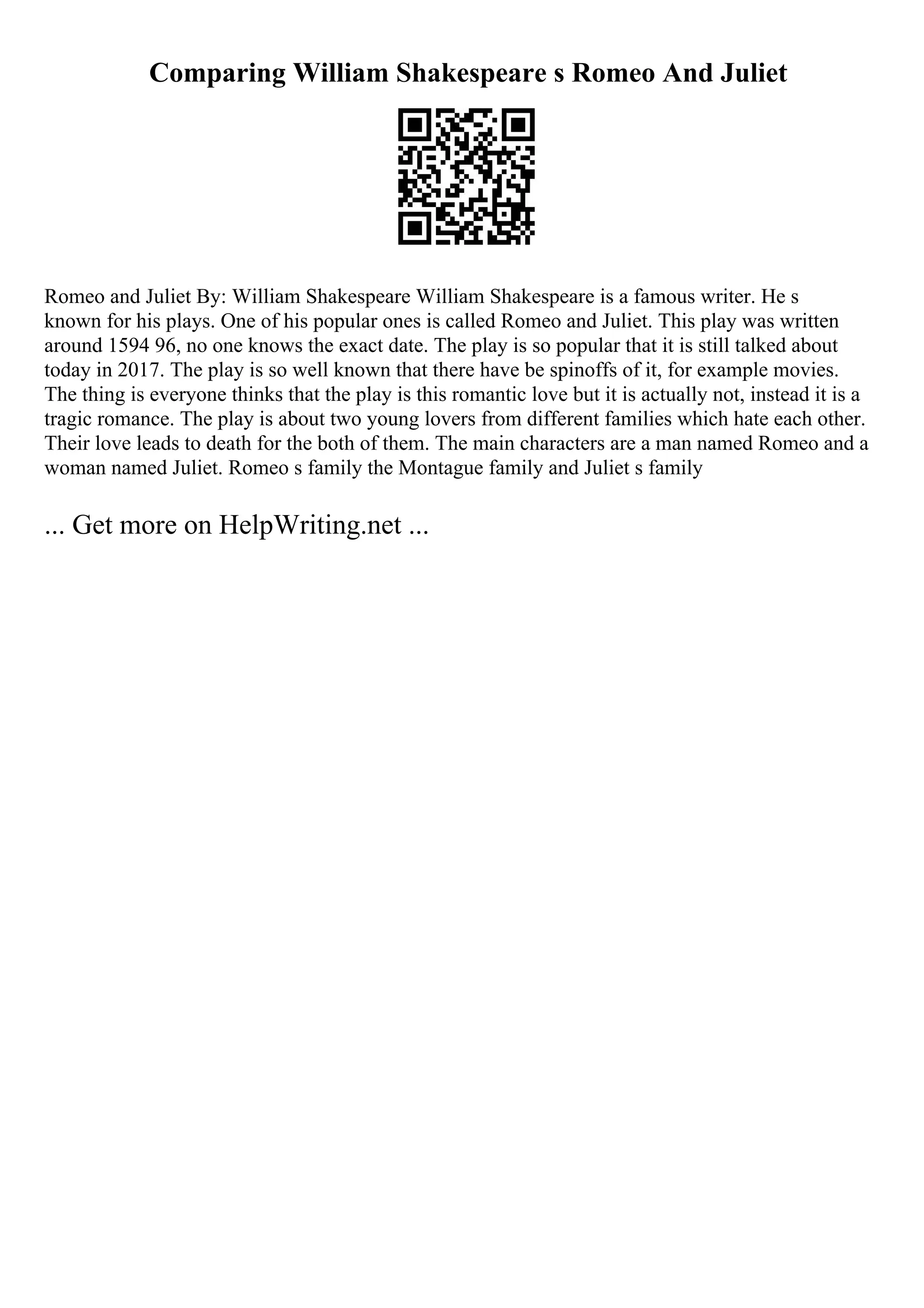 Comparing William Shakespeare s Romeo And Juliet
Romeo and Juliet By: William Shakespeare William Shakespeare is a famous writer. He s
known for his plays. One of his popular ones is called Romeo and Juliet. This play was written
around 1594 96, no one knows the exact date. The play is so popular that it is still talked about
today in 2017. The play is so well known that there have be spinoffs of it, for example movies.
The thing is everyone thinks that the play is this romantic love but it is actually not, instead it is a
tragic romance. The play is about two young lovers from different families which hate each other.
Their love leads to death for the both of them. The main characters are a man named Romeo and a
woman named Juliet. Romeo s family the Montague family and Juliet s family
... Get more on HelpWriting.net ...
 
