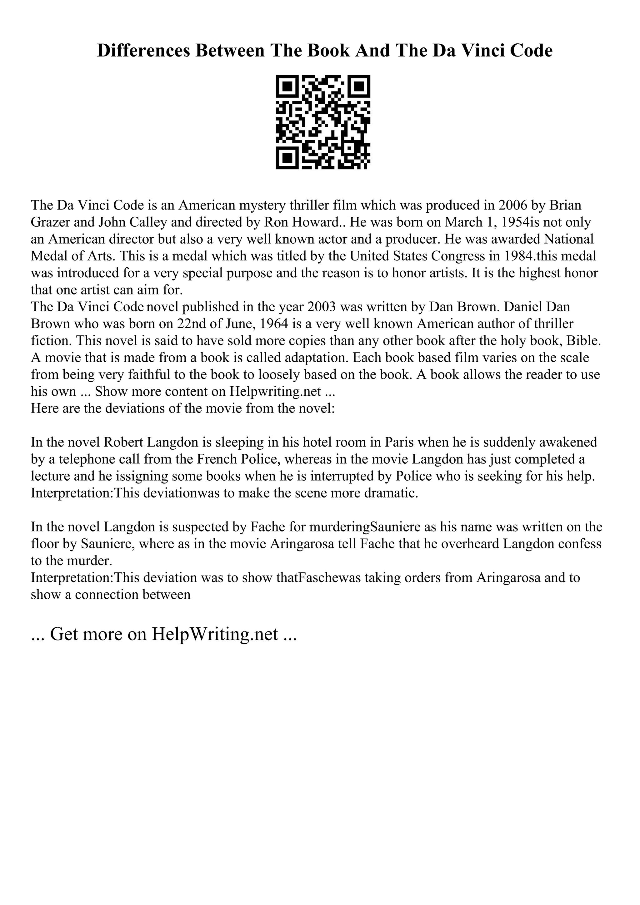 Differences Between The Book And The Da Vinci Code
The Da Vinci Code is an American mystery thriller film which was produced in 2006 by Brian
Grazer and John Calley and directed by Ron Howard.. He was born on March 1, 1954is not only
an American director but also a very well known actor and a producer. He was awarded National
Medal of Arts. This is a medal which was titled by the United States Congress in 1984.this medal
was introduced for a very special purpose and the reason is to honor artists. It is the highest honor
that one artist can aim for.
The Da Vinci Code novel published in the year 2003 was written by Dan Brown. Daniel Dan
Brown who was born on 22nd of June, 1964 is a very well known American author of thriller
fiction. This novel is said to have sold more copies than any other book after the holy book, Bible.
A movie that is made from a book is called adaptation. Each book based film varies on the scale
from being very faithful to the book to loosely based on the book. A book allows the reader to use
his own ... Show more content on Helpwriting.net ...
Here are the deviations of the movie from the novel:
In the novel Robert Langdon is sleeping in his hotel room in Paris when he is suddenly awakened
by a telephone call from the French Police, whereas in the movie Langdon has just completed a
lecture and he issigning some books when he is interrupted by Police who is seeking for his help.
Interpretation:This deviationwas to make the scene more dramatic.
In the novel Langdon is suspected by Fache for murderingSauniere as his name was written on the
floor by Sauniere, where as in the movie Aringarosa tell Fache that he overheard Langdon confess
to the murder.
Interpretation:This deviation was to show thatFaschewas taking orders from Aringarosa and to
show a connection between
... Get more on HelpWriting.net ...
 