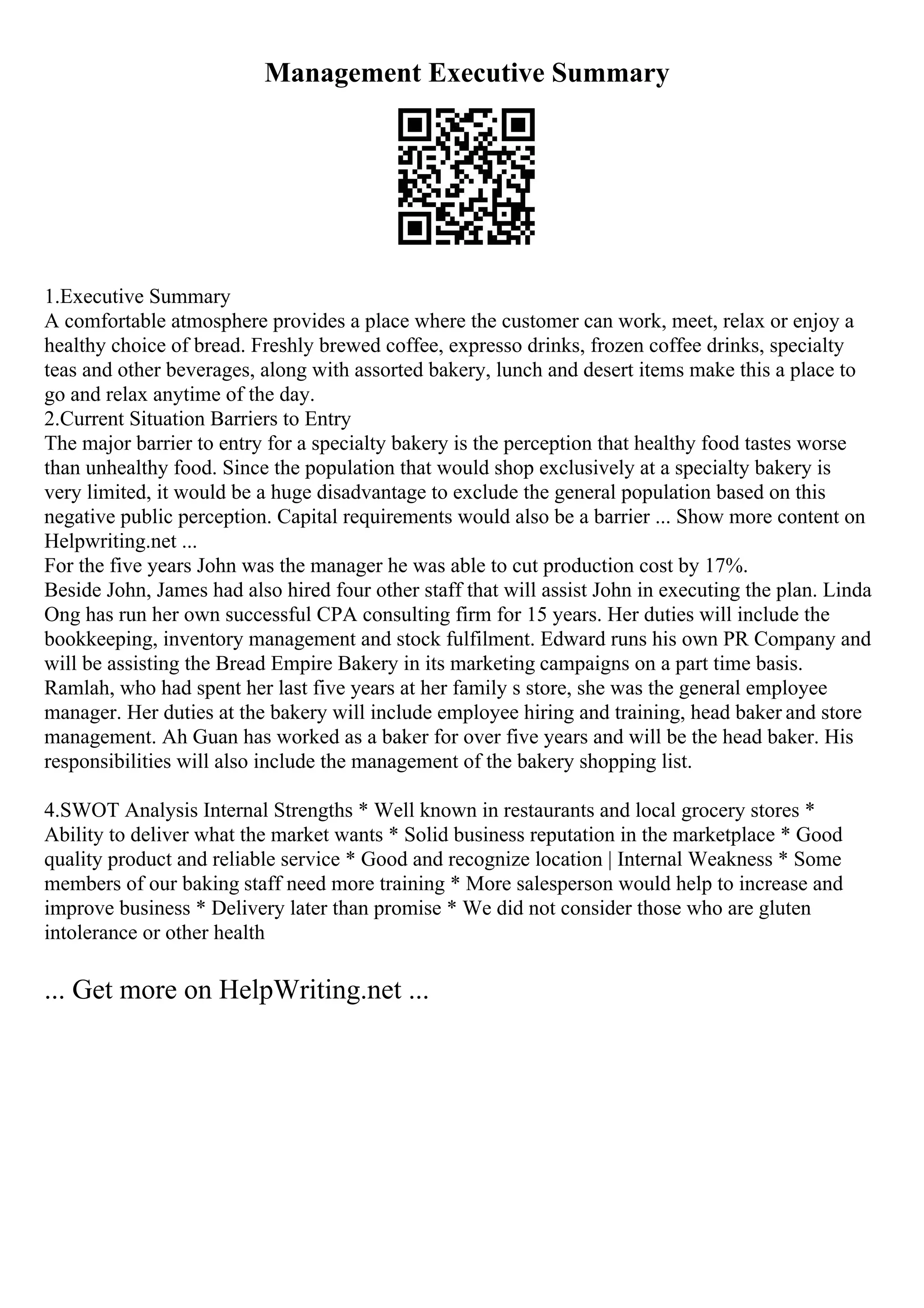 Management Executive Summary
1.Executive Summary
A comfortable atmosphere provides a place where the customer can work, meet, relax or enjoy a
healthy choice of bread. Freshly brewed coffee, expresso drinks, frozen coffee drinks, specialty
teas and other beverages, along with assorted bakery, lunch and desert items make this a place to
go and relax anytime of the day.
2.Current Situation Barriers to Entry
The major barrier to entry for a specialty bakery is the perception that healthy food tastes worse
than unhealthy food. Since the population that would shop exclusively at a specialty bakery is
very limited, it would be a huge disadvantage to exclude the general population based on this
negative public perception. Capital requirements would also be a barrier ... Show more content on
Helpwriting.net ...
For the five years John was the manager he was able to cut production cost by 17%.
Beside John, James had also hired four other staff that will assist John in executing the plan. Linda
Ong has run her own successful CPA consulting firm for 15 years. Her duties will include the
bookkeeping, inventory management and stock fulfilment. Edward runs his own PR Company and
will be assisting the Bread Empire Bakery in its marketing campaigns on a part time basis.
Ramlah, who had spent her last five years at her family s store, she was the general employee
manager. Her duties at the bakery will include employee hiring and training, head baker and store
management. Ah Guan has worked as a baker for over five years and will be the head baker. His
responsibilities will also include the management of the bakery shopping list.
4.SWOT Analysis Internal Strengths * Well known in restaurants and local grocery stores *
Ability to deliver what the market wants * Solid business reputation in the marketplace * Good
quality product and reliable service * Good and recognize location | Internal Weakness * Some
members of our baking staff need more training * More salesperson would help to increase and
improve business * Delivery later than promise * We did not consider those who are gluten
intolerance or other health
... Get more on HelpWriting.net ...
 