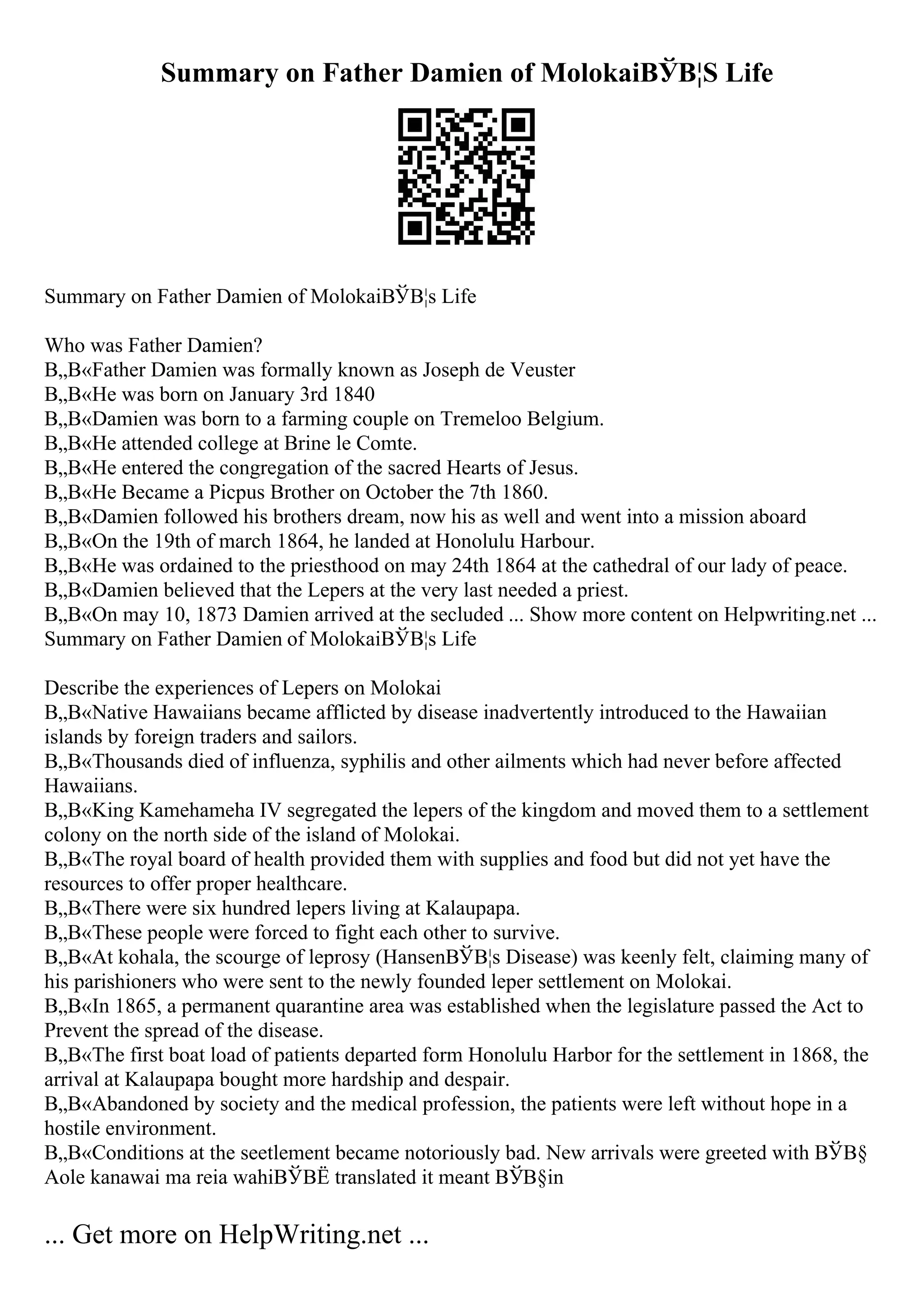 Summary on Father Damien of MolokaiВЎВ¦S Life
Summary on Father Damien of MolokaiВЎВ¦s Life
Who was Father Damien?
В„В«Father Damien was formally known as Joseph de Veuster
В„В«He was born on January 3rd 1840
В„В«Damien was born to a farming couple on Tremeloo Belgium.
В„В«He attended college at Brine le Comte.
В„В«He entered the congregation of the sacred Hearts of Jesus.
В„В«He Became a Picpus Brother on October the 7th 1860.
В„В«Damien followed his brothers dream, now his as well and went into a mission aboard
В„В«On the 19th of march 1864, he landed at Honolulu Harbour.
В„В«He was ordained to the priesthood on may 24th 1864 at the cathedral of our lady of peace.
В„В«Damien believed that the Lepers at the very last needed a priest.
В„В«On may 10, 1873 Damien arrived at the secluded ... Show more content on Helpwriting.net ...
Summary on Father Damien of MolokaiВЎВ¦s Life
Describe the experiences of Lepers on Molokai
В„В«Native Hawaiians became afflicted by disease inadvertently introduced to the Hawaiian
islands by foreign traders and sailors.
В„В«Thousands died of influenza, syphilis and other ailments which had never before affected
Hawaiians.
В„В«King Kamehameha IV segregated the lepers of the kingdom and moved them to a settlement
colony on the north side of the island of Molokai.
В„В«The royal board of health provided them with supplies and food but did not yet have the
resources to offer proper healthcare.
В„В«There were six hundred lepers living at Kalaupapa.
В„В«These people were forced to fight each other to survive.
В„В«At kohala, the scourge of leprosy (HansenВЎВ¦s Disease) was keenly felt, claiming many of
his parishioners who were sent to the newly founded leper settlement on Molokai.
В„В«In 1865, a permanent quarantine area was established when the legislature passed the Act to
Prevent the spread of the disease.
В„В«The first boat load of patients departed form Honolulu Harbor for the settlement in 1868, the
arrival at Kalaupapa bought more hardship and despair.
В„В«Abandoned by society and the medical profession, the patients were left without hope in a
hostile environment.
В„В«Conditions at the seetlement became notoriously bad. New arrivals were greeted with ВЎВ§
Aole kanawai ma reia wahiВЎВЁ translated it meant ВЎВ§in
... Get more on HelpWriting.net ...
 