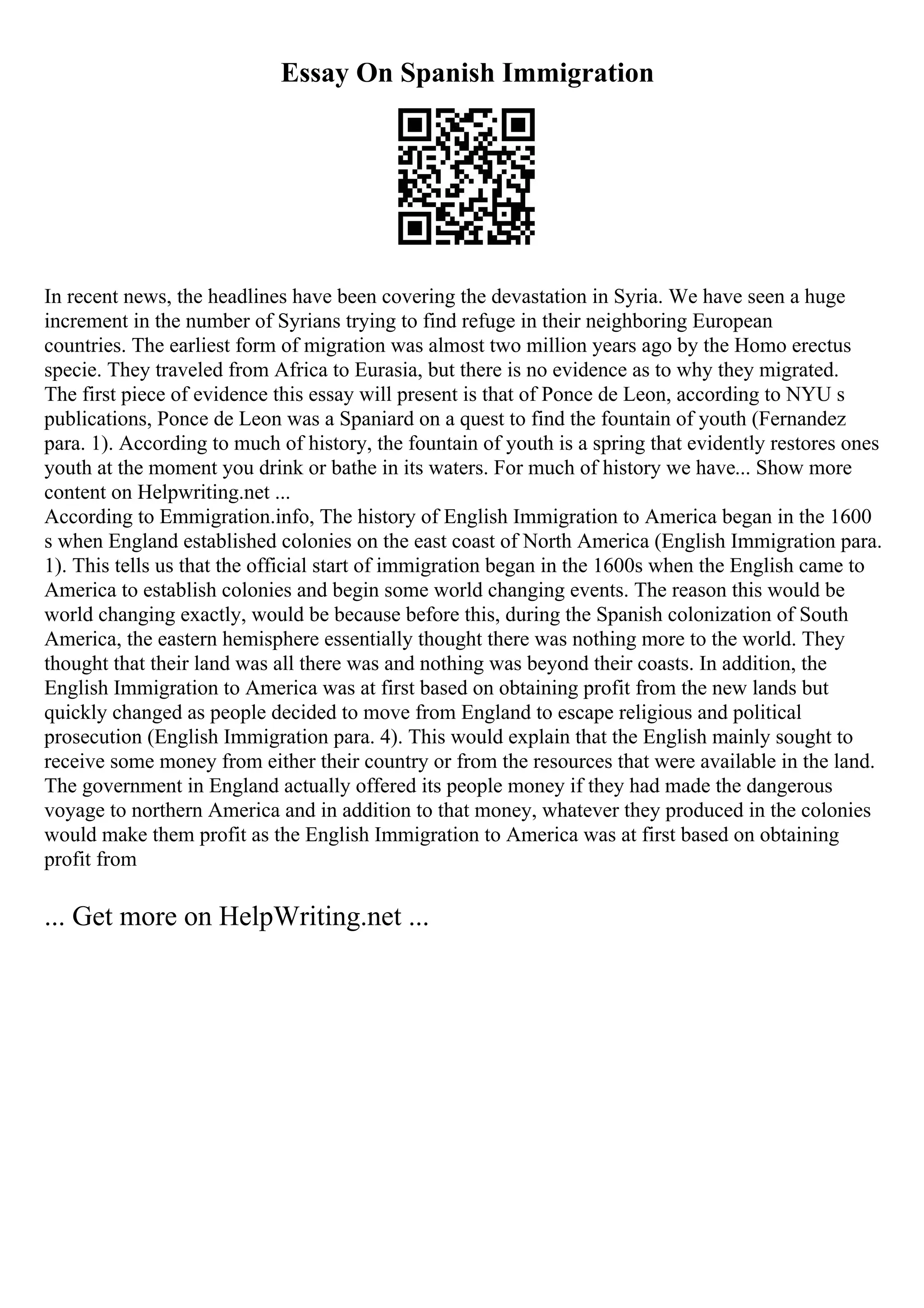 Essay On Spanish Immigration
In recent news, the headlines have been covering the devastation in Syria. We have seen a huge
increment in the number of Syrians trying to find refuge in their neighboring European
countries. The earliest form of migration was almost two million years ago by the Homo erectus
specie. They traveled from Africa to Eurasia, but there is no evidence as to why they migrated.
The first piece of evidence this essay will present is that of Ponce de Leon, according to NYU s
publications, Ponce de Leon was a Spaniard on a quest to find the fountain of youth (Fernandez
para. 1). According to much of history, the fountain of youth is a spring that evidently restores ones
youth at the moment you drink or bathe in its waters. For much of history we have... Show more
content on Helpwriting.net ...
According to Emmigration.info, The history of English Immigration to America began in the 1600
s when England established colonies on the east coast of North America (English Immigration para.
1). This tells us that the official start of immigration began in the 1600s when the English came to
America to establish colonies and begin some world changing events. The reason this would be
world changing exactly, would be because before this, during the Spanish colonization of South
America, the eastern hemisphere essentially thought there was nothing more to the world. They
thought that their land was all there was and nothing was beyond their coasts. In addition, the
English Immigration to America was at first based on obtaining profit from the new lands but
quickly changed as people decided to move from England to escape religious and political
prosecution (English Immigration para. 4). This would explain that the English mainly sought to
receive some money from either their country or from the resources that were available in the land.
The government in England actually offered its people money if they had made the dangerous
voyage to northern America and in addition to that money, whatever they produced in the colonies
would make them profit as the English Immigration to America was at first based on obtaining
profit from
... Get more on HelpWriting.net ...
 