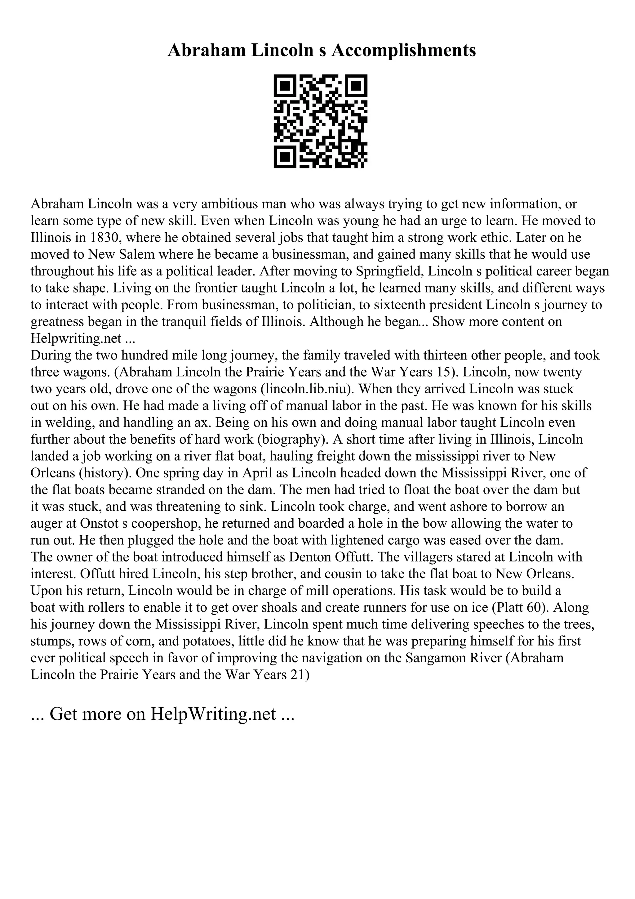 Abraham Lincoln s Accomplishments
Abraham Lincoln was a very ambitious man who was always trying to get new information, or
learn some type of new skill. Even when Lincoln was young he had an urge to learn. He moved to
Illinois in 1830, where he obtained several jobs that taught him a strong work ethic. Later on he
moved to New Salem where he became a businessman, and gained many skills that he would use
throughout his life as a political leader. After moving to Springfield, Lincoln s political career began
to take shape. Living on the frontier taught Lincoln a lot, he learned many skills, and different ways
to interact with people. From businessman, to politician, to sixteenth president Lincoln s journey to
greatness began in the tranquil fields of Illinois. Although he began... Show more content on
Helpwriting.net ...
During the two hundred mile long journey, the family traveled with thirteen other people, and took
three wagons. (Abraham Lincoln the Prairie Years and the War Years 15). Lincoln, now twenty
two years old, drove one of the wagons (lincoln.lib.niu). When they arrived Lincoln was stuck
out on his own. He had made a living off of manual labor in the past. He was known for his skills
in welding, and handling an ax. Being on his own and doing manual labor taught Lincoln even
further about the benefits of hard work (biography). A short time after living in Illinois, Lincoln
landed a job working on a river flat boat, hauling freight down the mississippi river to New
Orleans (history). One spring day in April as Lincoln headed down the Mississippi River, one of
the flat boats became stranded on the dam. The men had tried to float the boat over the dam but
it was stuck, and was threatening to sink. Lincoln took charge, and went ashore to borrow an
auger at Onstot s coopershop, he returned and boarded a hole in the bow allowing the water to
run out. He then plugged the hole and the boat with lightened cargo was eased over the dam.
The owner of the boat introduced himself as Denton Offutt. The villagers stared at Lincoln with
interest. Offutt hired Lincoln, his step brother, and cousin to take the flat boat to New Orleans.
Upon his return, Lincoln would be in charge of mill operations. His task would be to build a
boat with rollers to enable it to get over shoals and create runners for use on ice (Platt 60). Along
his journey down the Mississippi River, Lincoln spent much time delivering speeches to the trees,
stumps, rows of corn, and potatoes, little did he know that he was preparing himself for his first
ever political speech in favor of improving the navigation on the Sangamon River (Abraham
Lincoln the Prairie Years and the War Years 21)
... Get more on HelpWriting.net ...
 