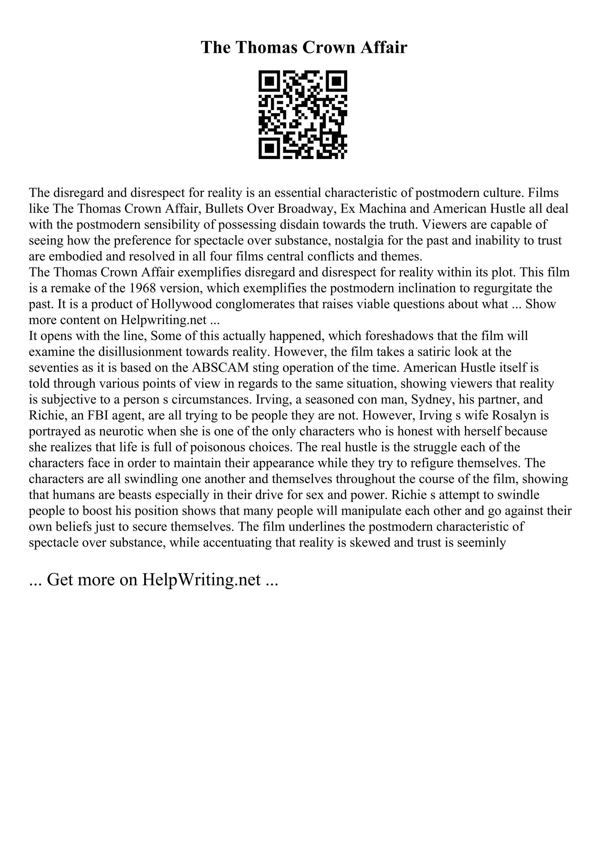 The Thomas Crown Affair
The disregard and disrespect for reality is an essential characteristic of postmodern culture. Films
like The Thomas Crown Affair, Bullets Over Broadway, Ex Machina and American Hustle all deal
with the postmodern sensibility of possessing disdain towards the truth. Viewers are capable of
seeing how the preference for spectacle over substance, nostalgia for the past and inability to trust
are embodied and resolved in all four films central conflicts and themes.
The Thomas Crown Affair exemplifies disregard and disrespect for reality within its plot. This film
is a remake of the 1968 version, which exemplifies the postmodern inclination to regurgitate the
past. It is a product of Hollywood conglomerates that raises viable questions about what ... Show
more content on Helpwriting.net ...
It opens with the line, Some of this actually happened, which foreshadows that the film will
examine the disillusionment towards reality. However, the film takes a satiric look at the
seventies as it is based on the ABSCAM sting operation of the time. American Hustle itself is
told through various points of view in regards to the same situation, showing viewers that reality
is subjective to a person s circumstances. Irving, a seasoned con man, Sydney, his partner, and
Richie, an FBI agent, are all trying to be people they are not. However, Irving s wife Rosalyn is
portrayed as neurotic when she is one of the only characters who is honest with herself because
she realizes that life is full of poisonous choices. The real hustle is the struggle each of the
characters face in order to maintain their appearance while they try to refigure themselves. The
characters are all swindling one another and themselves throughout the course of the film, showing
that humans are beasts especially in their drive for sex and power. Richie s attempt to swindle
people to boost his position shows that many people will manipulate each other and go against their
own beliefs just to secure themselves. The film underlines the postmodern characteristic of
spectacle over substance, while accentuating that reality is skewed and trust is seeminly
... Get more on HelpWriting.net ...
 