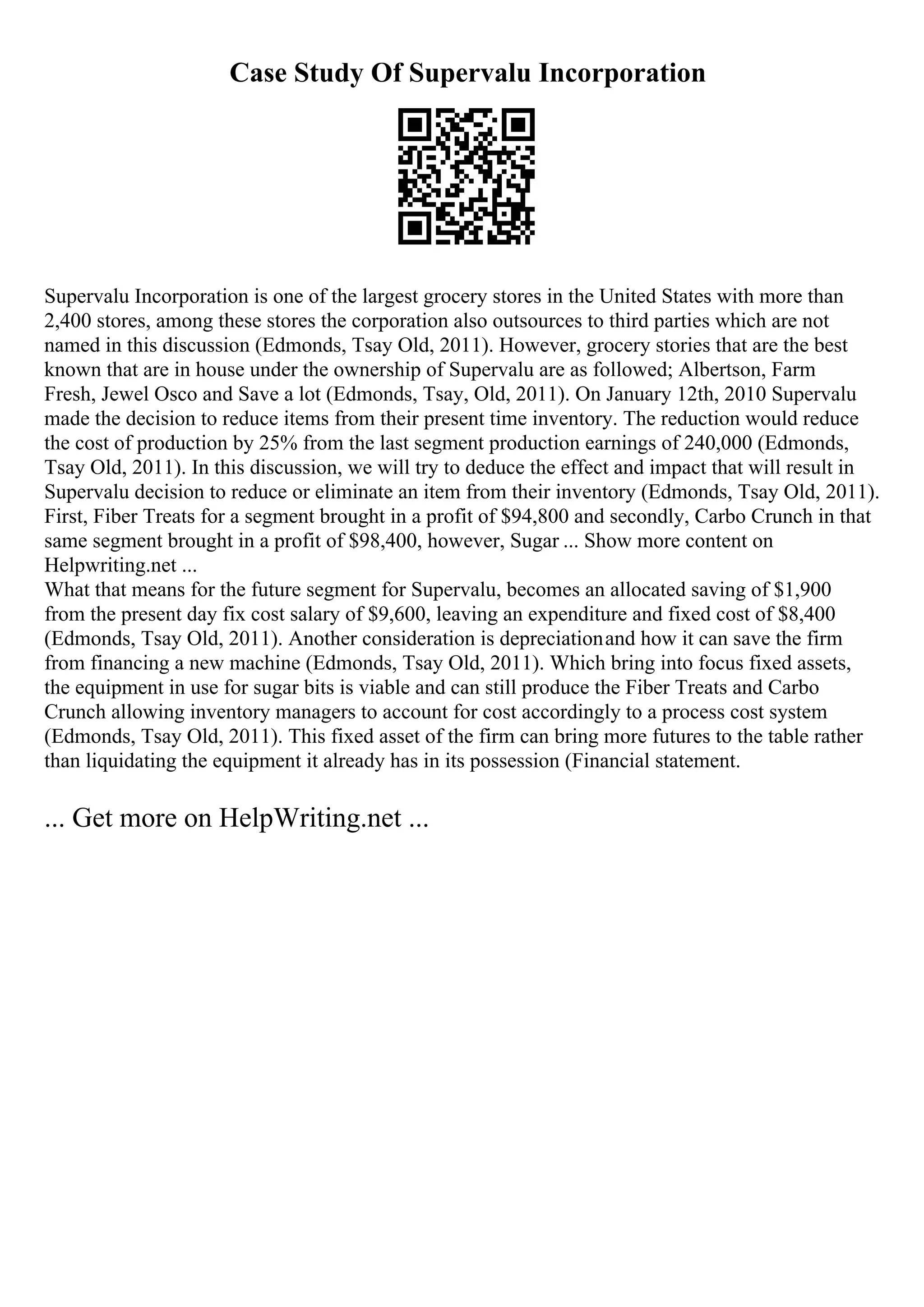 Case Study Of Supervalu Incorporation
Supervalu Incorporation is one of the largest grocery stores in the United States with more than
2,400 stores, among these stores the corporation also outsources to third parties which are not
named in this discussion (Edmonds, Tsay Old, 2011). However, grocery stories that are the best
known that are in house under the ownership of Supervalu are as followed; Albertson, Farm
Fresh, Jewel Osco and Save a lot (Edmonds, Tsay, Old, 2011). On January 12th, 2010 Supervalu
made the decision to reduce items from their present time inventory. The reduction would reduce
the cost of production by 25% from the last segment production earnings of 240,000 (Edmonds,
Tsay Old, 2011). In this discussion, we will try to deduce the effect and impact that will result in
Supervalu decision to reduce or eliminate an item from their inventory (Edmonds, Tsay Old, 2011).
First, Fiber Treats for a segment brought in a profit of $94,800 and secondly, Carbo Crunch in that
same segment brought in a profit of $98,400, however, Sugar ... Show more content on
Helpwriting.net ...
What that means for the future segment for Supervalu, becomes an allocated saving of $1,900
from the present day fix cost salary of $9,600, leaving an expenditure and fixed cost of $8,400
(Edmonds, Tsay Old, 2011). Another consideration is depreciationand how it can save the firm
from financing a new machine (Edmonds, Tsay Old, 2011). Which bring into focus fixed assets,
the equipment in use for sugar bits is viable and can still produce the Fiber Treats and Carbo
Crunch allowing inventory managers to account for cost accordingly to a process cost system
(Edmonds, Tsay Old, 2011). This fixed asset of the firm can bring more futures to the table rather
than liquidating the equipment it already has in its possession (Financial statement.
... Get more on HelpWriting.net ...
 