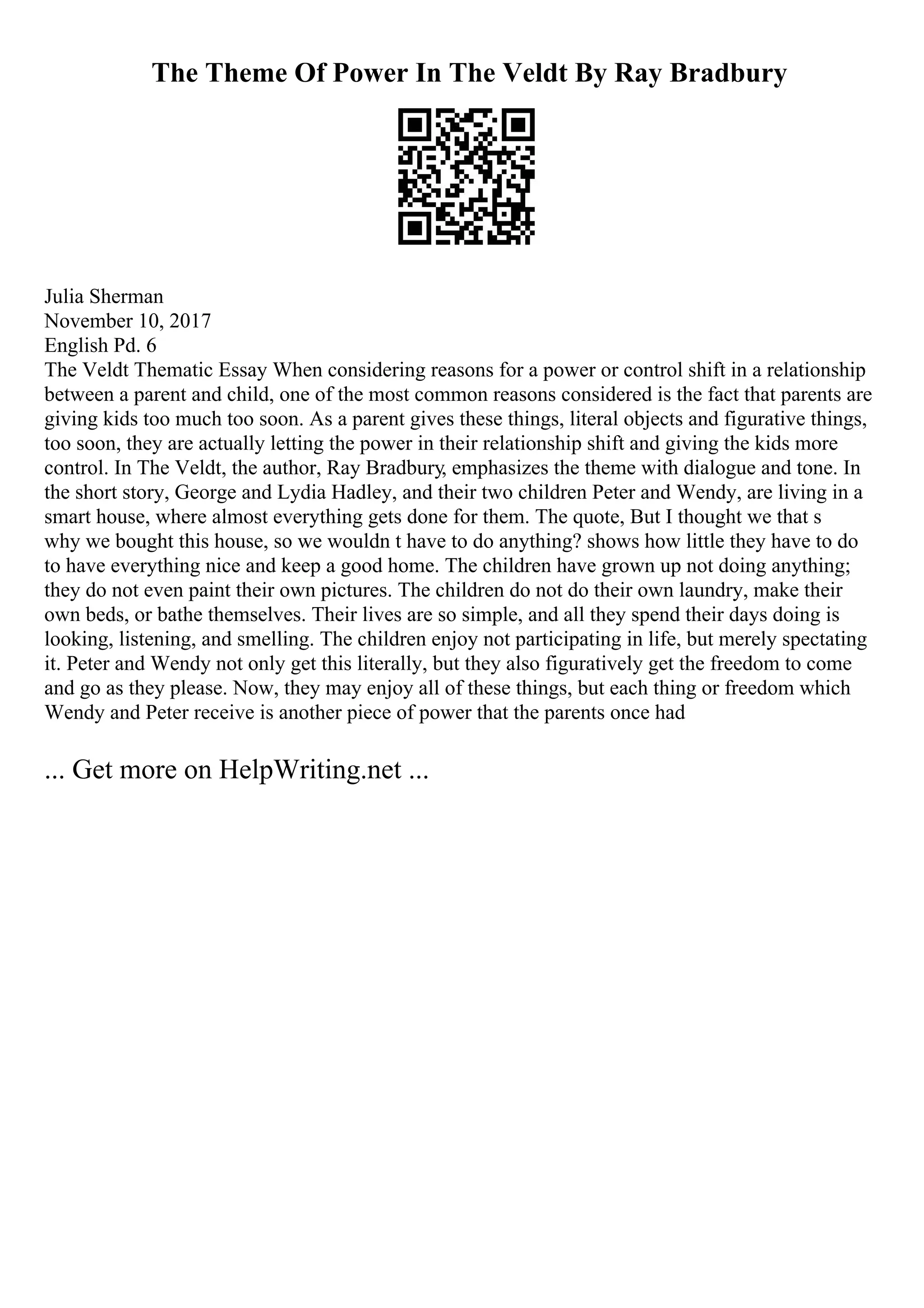 The Theme Of Power In The Veldt By Ray Bradbury
Julia Sherman
November 10, 2017
English Pd. 6
The Veldt Thematic Essay When considering reasons for a power or control shift in a relationship
between a parent and child, one of the most common reasons considered is the fact that parents are
giving kids too much too soon. As a parent gives these things, literal objects and figurative things,
too soon, they are actually letting the power in their relationship shift and giving the kids more
control. In The Veldt, the author, Ray Bradbury, emphasizes the theme with dialogue and tone. In
the short story, George and Lydia Hadley, and their two children Peter and Wendy, are living in a
smart house, where almost everything gets done for them. The quote, But I thought we that s
why we bought this house, so we wouldn t have to do anything? shows how little they have to do
to have everything nice and keep a good home. The children have grown up not doing anything;
they do not even paint their own pictures. The children do not do their own laundry, make their
own beds, or bathe themselves. Their lives are so simple, and all they spend their days doing is
looking, listening, and smelling. The children enjoy not participating in life, but merely spectating
it. Peter and Wendy not only get this literally, but they also figuratively get the freedom to come
and go as they please. Now, they may enjoy all of these things, but each thing or freedom which
Wendy and Peter receive is another piece of power that the parents once had
... Get more on HelpWriting.net ...
 
