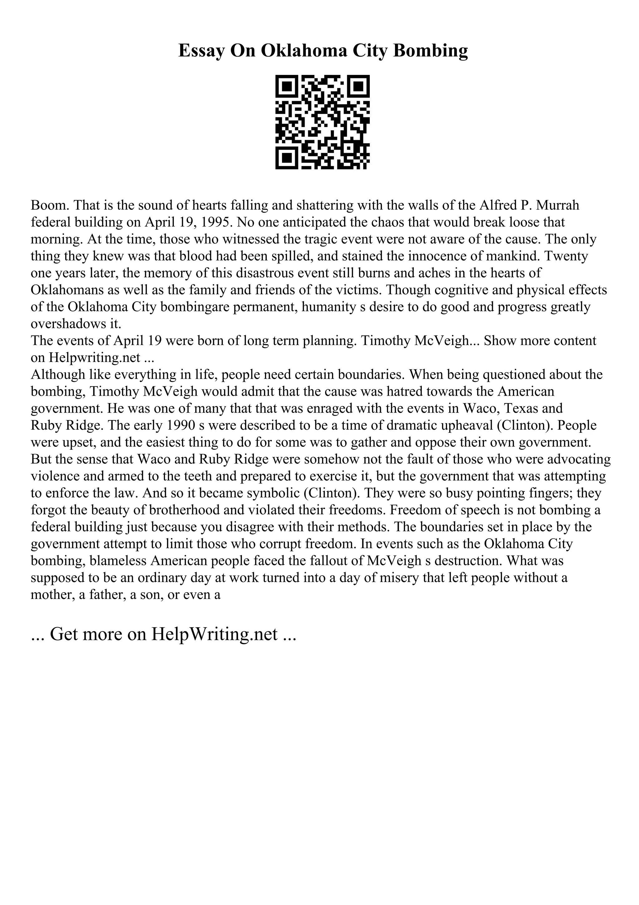 Essay On Oklahoma City Bombing
Boom. That is the sound of hearts falling and shattering with the walls of the Alfred P. Murrah
federal building on April 19, 1995. No one anticipated the chaos that would break loose that
morning. At the time, those who witnessed the tragic event were not aware of the cause. The only
thing they knew was that blood had been spilled, and stained the innocence of mankind. Twenty
one years later, the memory of this disastrous event still burns and aches in the hearts of
Oklahomans as well as the family and friends of the victims. Though cognitive and physical effects
of the Oklahoma City bombingare permanent, humanity s desire to do good and progress greatly
overshadows it.
The events of April 19 were born of long term planning. Timothy McVeigh... Show more content
on Helpwriting.net ...
Although like everything in life, people need certain boundaries. When being questioned about the
bombing, Timothy McVeigh would admit that the cause was hatred towards the American
government. He was one of many that that was enraged with the events in Waco, Texas and
Ruby Ridge. The early 1990 s were described to be a time of dramatic upheaval (Clinton). People
were upset, and the easiest thing to do for some was to gather and oppose their own government.
But the sense that Waco and Ruby Ridge were somehow not the fault of those who were advocating
violence and armed to the teeth and prepared to exercise it, but the government that was attempting
to enforce the law. And so it became symbolic (Clinton). They were so busy pointing fingers; they
forgot the beauty of brotherhood and violated their freedoms. Freedom of speech is not bombing a
federal building just because you disagree with their methods. The boundaries set in place by the
government attempt to limit those who corrupt freedom. In events such as the Oklahoma City
bombing, blameless American people faced the fallout of McVeigh s destruction. What was
supposed to be an ordinary day at work turned into a day of misery that left people without a
mother, a father, a son, or even a
... Get more on HelpWriting.net ...
 