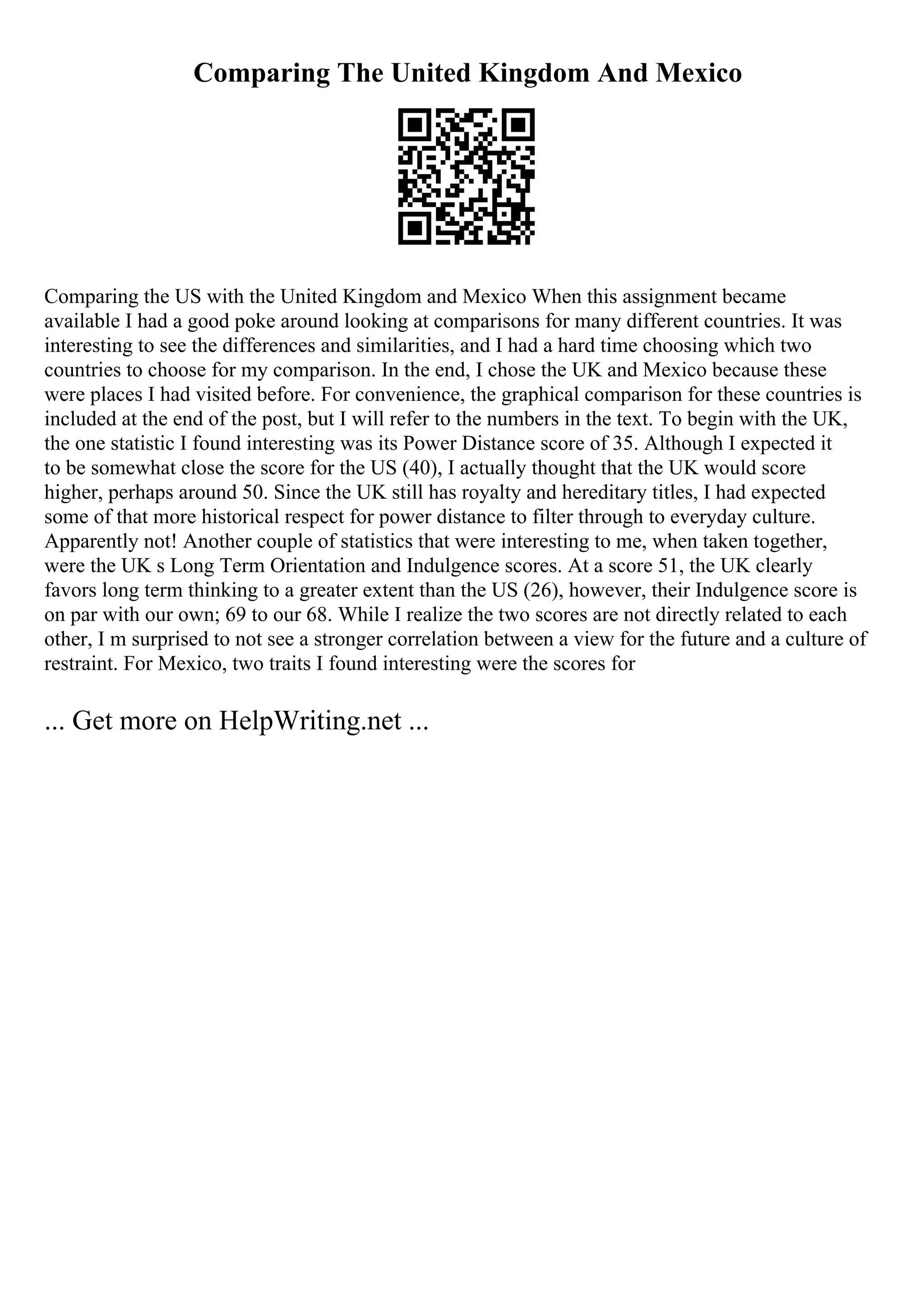 Comparing The United Kingdom And Mexico
Comparing the US with the United Kingdom and Mexico When this assignment became
available I had a good poke around looking at comparisons for many different countries. It was
interesting to see the differences and similarities, and I had a hard time choosing which two
countries to choose for my comparison. In the end, I chose the UK and Mexico because these
were places I had visited before. For convenience, the graphical comparison for these countries is
included at the end of the post, but I will refer to the numbers in the text. To begin with the UK,
the one statistic I found interesting was its Power Distance score of 35. Although I expected it
to be somewhat close the score for the US (40), I actually thought that the UK would score
higher, perhaps around 50. Since the UK still has royalty and hereditary titles, I had expected
some of that more historical respect for power distance to filter through to everyday culture.
Apparently not! Another couple of statistics that were interesting to me, when taken together,
were the UK s Long Term Orientation and Indulgence scores. At a score 51, the UK clearly
favors long term thinking to a greater extent than the US (26), however, their Indulgence score is
on par with our own; 69 to our 68. While I realize the two scores are not directly related to each
other, I m surprised to not see a stronger correlation between a view for the future and a culture of
restraint. For Mexico, two traits I found interesting were the scores for
... Get more on HelpWriting.net ...
 