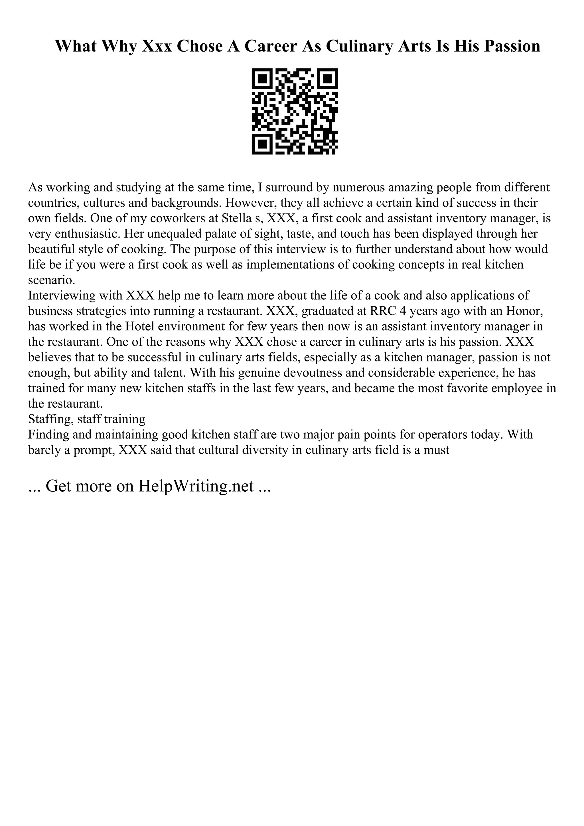 What Why Xxx Chose A Career As Culinary Arts Is His Passion
As working and studying at the same time, I surround by numerous amazing people from different
countries, cultures and backgrounds. However, they all achieve a certain kind of success in their
own fields. One of my coworkers at Stella s, XXX, a first cook and assistant inventory manager, is
very enthusiastic. Her unequaled palate of sight, taste, and touch has been displayed through her
beautiful style of cooking. The purpose of this interview is to further understand about how would
life be if you were a first cook as well as implementations of cooking concepts in real kitchen
scenario.
Interviewing with XXX help me to learn more about the life of a cook and also applications of
business strategies into running a restaurant. XXX, graduated at RRC 4 years ago with an Honor,
has worked in the Hotel environment for few years then now is an assistant inventory manager in
the restaurant. One of the reasons why XXX chose a career in culinary arts is his passion. XXX
believes that to be successful in culinary arts fields, especially as a kitchen manager, passion is not
enough, but ability and talent. With his genuine devoutness and considerable experience, he has
trained for many new kitchen staffs in the last few years, and became the most favorite employee in
the restaurant.
Staffing, staff training
Finding and maintaining good kitchen staff are two major pain points for operators today. With
barely a prompt, XXX said that cultural diversity in culinary arts field is a must
... Get more on HelpWriting.net ...
 