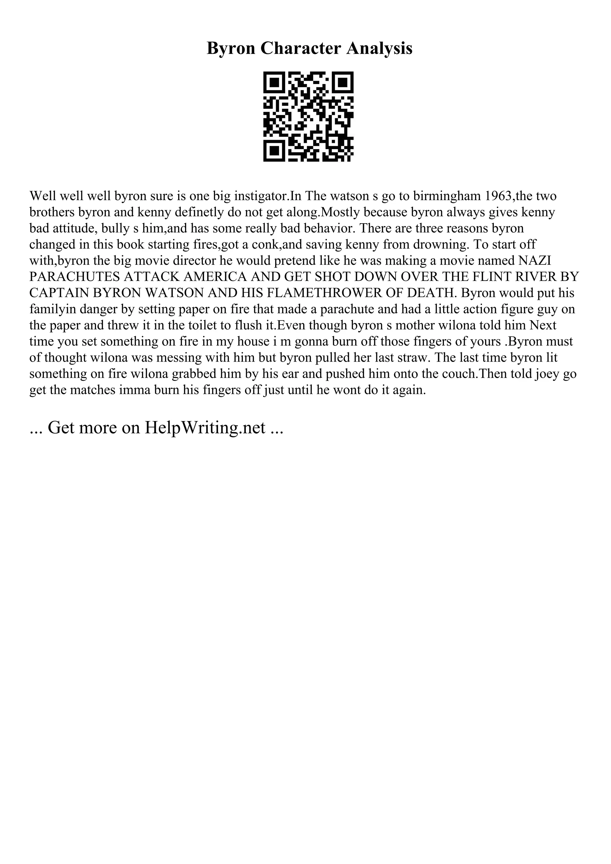 Byron Character Analysis
Well well well byron sure is one big instigator.In The watson s go to birmingham 1963,the two
brothers byron and kenny definetly do not get along.Mostly because byron always gives kenny
bad attitude, bully s him,and has some really bad behavior. There are three reasons byron
changed in this book starting fires,got a conk,and saving kenny from drowning. To start off
with,byron the big movie director he would pretend like he was making a movie named NAZI
PARACHUTES ATTACK AMERICA AND GET SHOT DOWN OVER THE FLINT RIVER BY
CAPTAIN BYRON WATSON AND HIS FLAMETHROWER OF DEATH. Byron would put his
familyin danger by setting paper on fire that made a parachute and had a little action figure guy on
the paper and threw it in the toilet to flush it.Even though byron s mother wilona told him Next
time you set something on fire in my house i m gonna burn off those fingers of yours .Byron must
of thought wilona was messing with him but byron pulled her last straw. The last time byron lit
something on fire wilona grabbed him by his ear and pushed him onto the couch.Then told joey go
get the matches imma burn his fingers off just until he wont do it again.
... Get more on HelpWriting.net ...
 