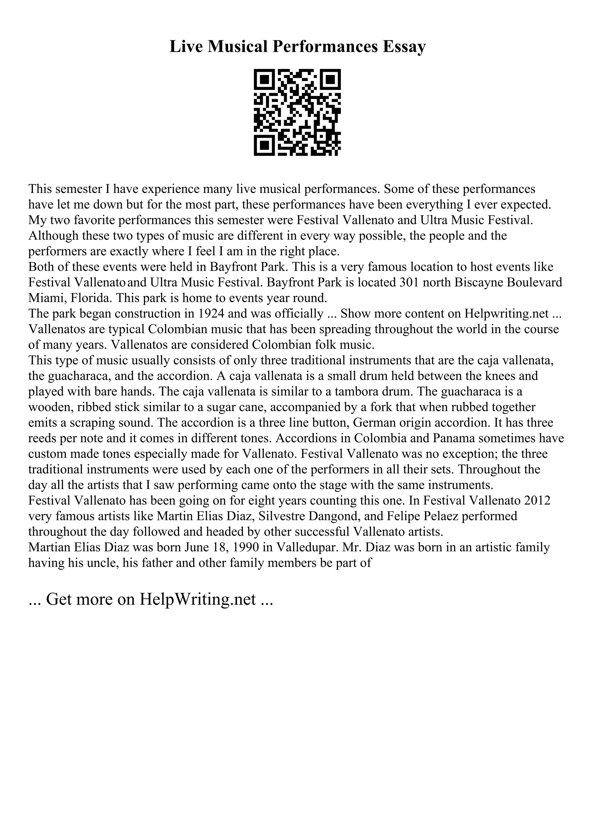 Live Musical Performances Essay
This semester I have experience many live musical performances. Some of these performances
have let me down but for the most part, these performances have been everything I ever expected.
My two favorite performances this semester were Festival Vallenato and Ultra Music Festival.
Although these two types of music are different in every way possible, the people and the
performers are exactly where I feel I am in the right place.
Both of these events were held in Bayfront Park. This is a very famous location to host events like
Festival Vallenatoand Ultra Music Festival. Bayfront Park is located 301 north Biscayne Boulevard
Miami, Florida. This park is home to events year round.
The park began construction in 1924 and was officially ... Show more content on Helpwriting.net ...
Vallenatos are typical Colombian music that has been spreading throughout the world in the course
of many years. Vallenatos are considered Colombian folk music.
This type of music usually consists of only three traditional instruments that are the caja vallenata,
the guacharaca, and the accordion. A caja vallenata is a small drum held between the knees and
played with bare hands. The caja vallenata is similar to a tambora drum. The guacharaca is a
wooden, ribbed stick similar to a sugar cane, accompanied by a fork that when rubbed together
emits a scraping sound. The accordion is a three line button, German origin accordion. It has three
reeds per note and it comes in different tones. Accordions in Colombia and Panama sometimes have
custom made tones especially made for Vallenato. Festival Vallenato was no exception; the three
traditional instruments were used by each one of the performers in all their sets. Throughout the
day all the artists that I saw performing came onto the stage with the same instruments.
Festival Vallenato has been going on for eight years counting this one. In Festival Vallenato 2012
very famous artists like Martin Elias Diaz, Silvestre Dangond, and Felipe Pelaez performed
throughout the day followed and headed by other successful Vallenato artists.
Martian Elias Diaz was born June 18, 1990 in Valledupar. Mr. Diaz was born in an artistic family
having his uncle, his father and other family members be part of
... Get more on HelpWriting.net ...
 