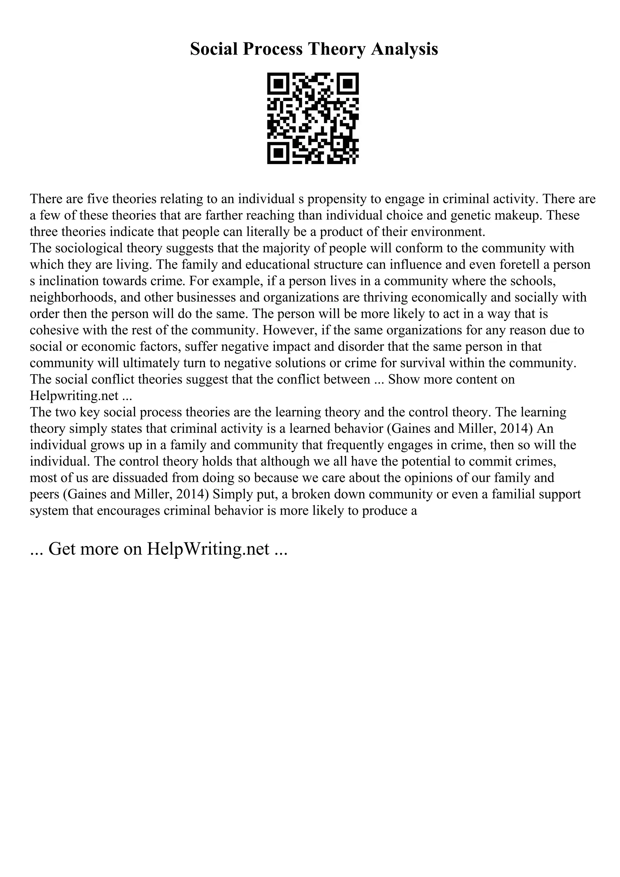 Social Process Theory Analysis
There are five theories relating to an individual s propensity to engage in criminal activity. There are
a few of these theories that are farther reaching than individual choice and genetic makeup. These
three theories indicate that people can literally be a product of their environment.
The sociological theory suggests that the majority of people will conform to the community with
which they are living. The family and educational structure can influence and even foretell a person
s inclination towards crime. For example, if a person lives in a community where the schools,
neighborhoods, and other businesses and organizations are thriving economically and socially with
order then the person will do the same. The person will be more likely to act in a way that is
cohesive with the rest of the community. However, if the same organizations for any reason due to
social or economic factors, suffer negative impact and disorder that the same person in that
community will ultimately turn to negative solutions or crime for survival within the community.
The social conflict theories suggest that the conflict between ... Show more content on
Helpwriting.net ...
The two key social process theories are the learning theory and the control theory. The learning
theory simply states that criminal activity is a learned behavior (Gaines and Miller, 2014) An
individual grows up in a family and community that frequently engages in crime, then so will the
individual. The control theory holds that although we all have the potential to commit crimes,
most of us are dissuaded from doing so because we care about the opinions of our family and
peers (Gaines and Miller, 2014) Simply put, a broken down community or even a familial support
system that encourages criminal behavior is more likely to produce a
... Get more on HelpWriting.net ...
 