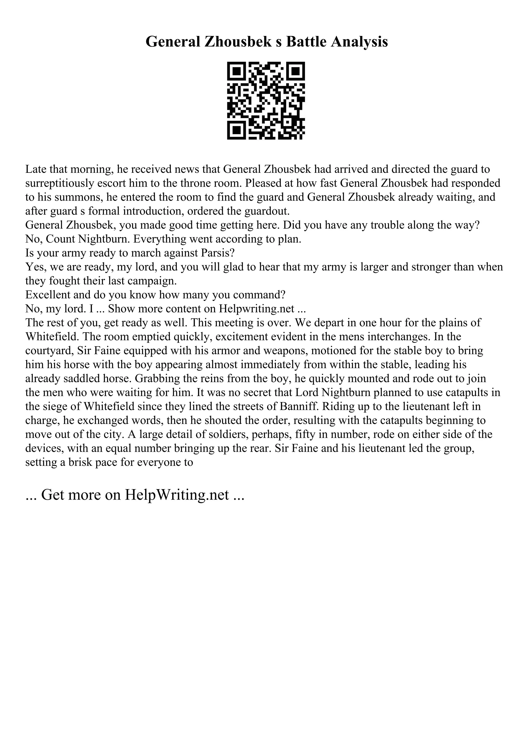 General Zhousbek s Battle Analysis
Late that morning, he received news that General Zhousbek had arrived and directed the guard to
surreptitiously escort him to the throne room. Pleased at how fast General Zhousbek had responded
to his summons, he entered the room to find the guard and General Zhousbek already waiting, and
after guard s formal introduction, ordered the guardout.
General Zhousbek, you made good time getting here. Did you have any trouble along the way?
No, Count Nightburn. Everything went according to plan.
Is your army ready to march against Parsis?
Yes, we are ready, my lord, and you will glad to hear that my army is larger and stronger than when
they fought their last campaign.
Excellent and do you know how many you command?
No, my lord. I ... Show more content on Helpwriting.net ...
The rest of you, get ready as well. This meeting is over. We depart in one hour for the plains of
Whitefield. The room emptied quickly, excitement evident in the mens interchanges. In the
courtyard, Sir Faine equipped with his armor and weapons, motioned for the stable boy to bring
him his horse with the boy appearing almost immediately from within the stable, leading his
already saddled horse. Grabbing the reins from the boy, he quickly mounted and rode out to join
the men who were waiting for him. It was no secret that Lord Nightburn planned to use catapults in
the siege of Whitefield since they lined the streets of Banniff. Riding up to the lieutenant left in
charge, he exchanged words, then he shouted the order, resulting with the catapults beginning to
move out of the city. A large detail of soldiers, perhaps, fifty in number, rode on either side of the
devices, with an equal number bringing up the rear. Sir Faine and his lieutenant led the group,
setting a brisk pace for everyone to
... Get more on HelpWriting.net ...
 