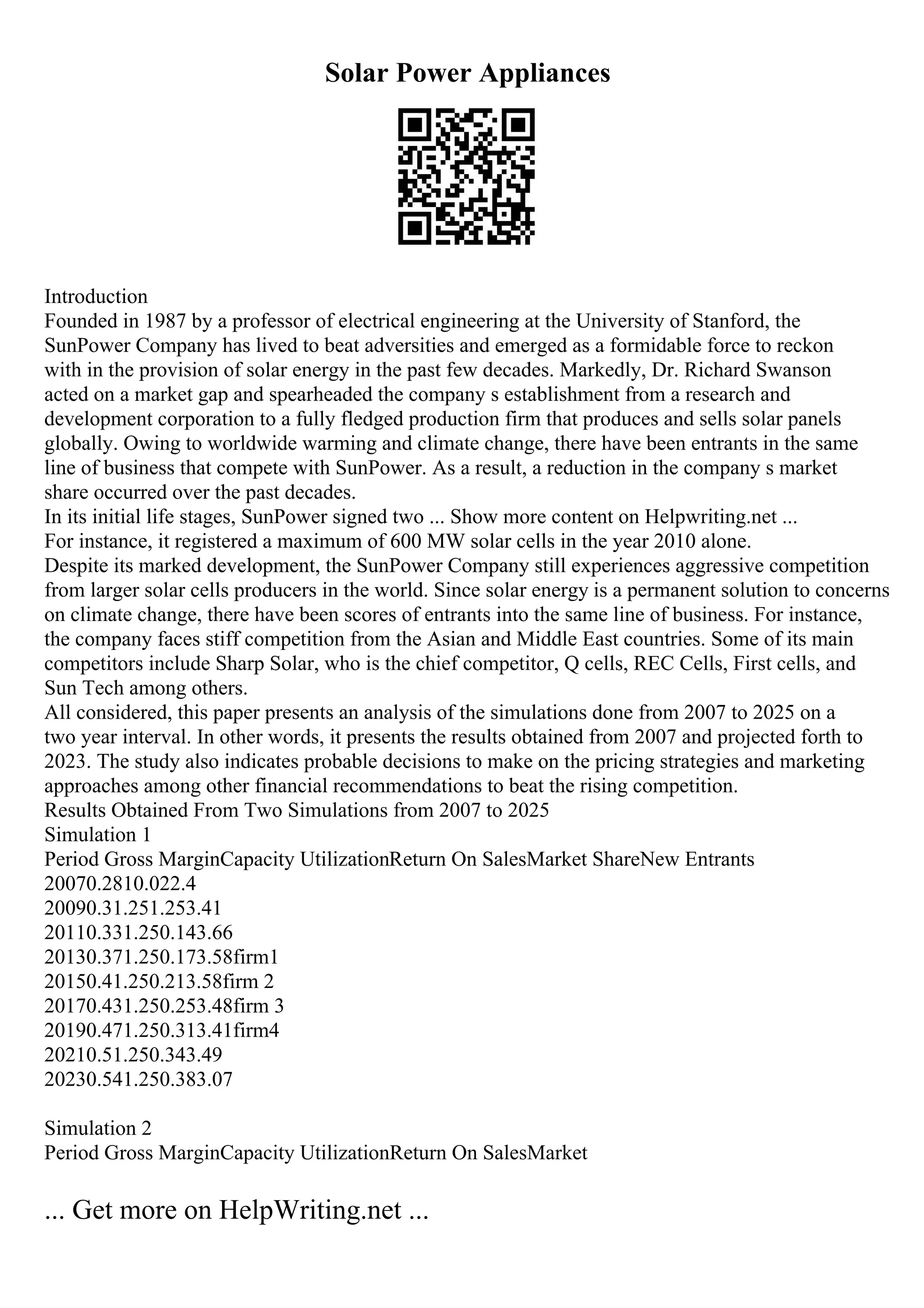 Solar Power Appliances
Introduction
Founded in 1987 by a professor of electrical engineering at the University of Stanford, the
SunPower Company has lived to beat adversities and emerged as a formidable force to reckon
with in the provision of solar energy in the past few decades. Markedly, Dr. Richard Swanson
acted on a market gap and spearheaded the company s establishment from a research and
development corporation to a fully fledged production firm that produces and sells solar panels
globally. Owing to worldwide warming and climate change, there have been entrants in the same
line of business that compete with SunPower. As a result, a reduction in the company s market
share occurred over the past decades.
In its initial life stages, SunPower signed two ... Show more content on Helpwriting.net ...
For instance, it registered a maximum of 600 MW solar cells in the year 2010 alone.
Despite its marked development, the SunPower Company still experiences aggressive competition
from larger solar cells producers in the world. Since solar energy is a permanent solution to concerns
on climate change, there have been scores of entrants into the same line of business. For instance,
the company faces stiff competition from the Asian and Middle East countries. Some of its main
competitors include Sharp Solar, who is the chief competitor, Q cells, REC Cells, First cells, and
Sun Tech among others.
All considered, this paper presents an analysis of the simulations done from 2007 to 2025 on a
two year interval. In other words, it presents the results obtained from 2007 and projected forth to
2023. The study also indicates probable decisions to make on the pricing strategies and marketing
approaches among other financial recommendations to beat the rising competition.
Results Obtained From Two Simulations from 2007 to 2025
Simulation 1
Period Gross MarginCapacity UtilizationReturn On SalesMarket ShareNew Entrants
20070.2810.022.4
20090.31.251.253.41
20110.331.250.143.66
20130.371.250.173.58firm1
20150.41.250.213.58firm 2
20170.431.250.253.48firm 3
20190.471.250.313.41firm4
20210.51.250.343.49
20230.541.250.383.07
Simulation 2
Period Gross MarginCapacity UtilizationReturn On SalesMarket
... Get more on HelpWriting.net ...
 