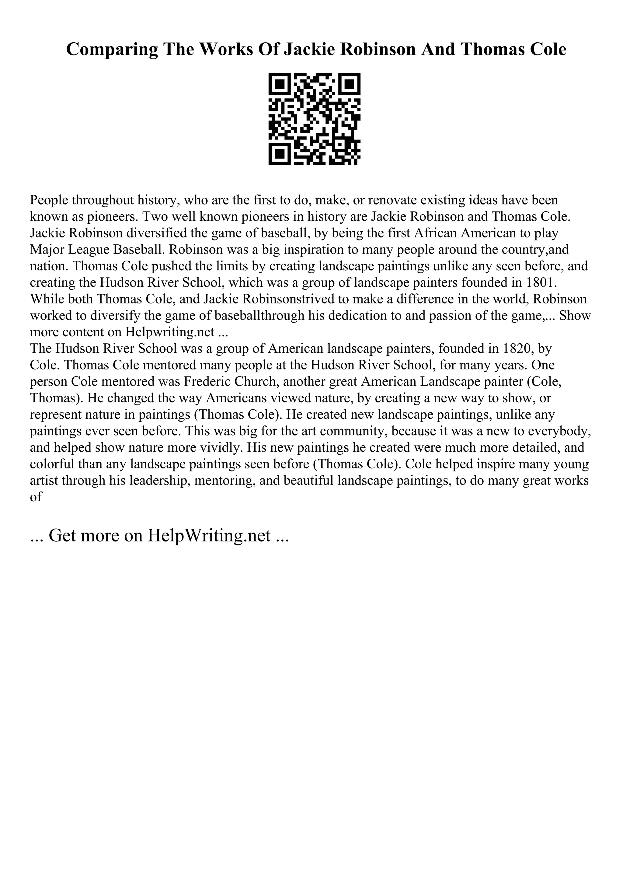 Comparing The Works Of Jackie Robinson And Thomas Cole
People throughout history, who are the first to do, make, or renovate existing ideas have been
known as pioneers. Two well known pioneers in history are Jackie Robinson and Thomas Cole.
Jackie Robinson diversified the game of baseball, by being the first African American to play
Major League Baseball. Robinson was a big inspiration to many people around the country,and
nation. Thomas Cole pushed the limits by creating landscape paintings unlike any seen before, and
creating the Hudson River School, which was a group of landscape painters founded in 1801.
While both Thomas Cole, and Jackie Robinsonstrived to make a difference in the world, Robinson
worked to diversify the game of baseballthrough his dedication to and passion of the game,... Show
more content on Helpwriting.net ...
The Hudson River School was a group of American landscape painters, founded in 1820, by
Cole. Thomas Cole mentored many people at the Hudson River School, for many years. One
person Cole mentored was Frederic Church, another great American Landscape painter (Cole,
Thomas). He changed the way Americans viewed nature, by creating a new way to show, or
represent nature in paintings (Thomas Cole). He created new landscape paintings, unlike any
paintings ever seen before. This was big for the art community, because it was a new to everybody,
and helped show nature more vividly. His new paintings he created were much more detailed, and
colorful than any landscape paintings seen before (Thomas Cole). Cole helped inspire many young
artist through his leadership, mentoring, and beautiful landscape paintings, to do many great works
of
... Get more on HelpWriting.net ...
 