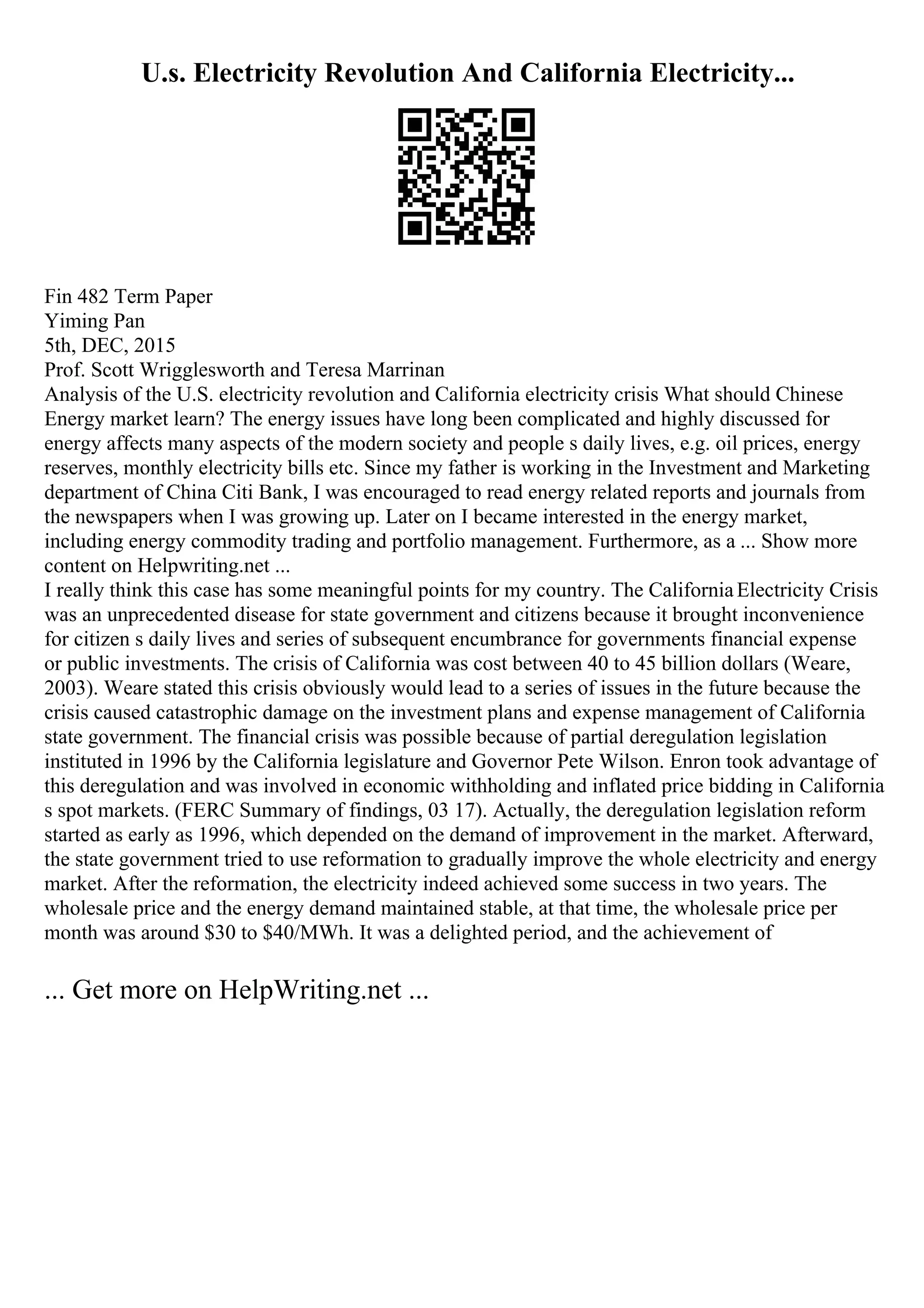 U.s. Electricity Revolution And California Electricity...
Fin 482 Term Paper
Yiming Pan
5th, DEC, 2015
Prof. Scott Wrigglesworth and Teresa Marrinan
Analysis of the U.S. electricity revolution and California electricity crisis What should Chinese
Energy market learn? The energy issues have long been complicated and highly discussed for
energy affects many aspects of the modern society and people s daily lives, e.g. oil prices, energy
reserves, monthly electricity bills etc. Since my father is working in the Investment and Marketing
department of China Citi Bank, I was encouraged to read energy related reports and journals from
the newspapers when I was growing up. Later on I became interested in the energy market,
including energy commodity trading and portfolio management. Furthermore, as a ... Show more
content on Helpwriting.net ...
I really think this case has some meaningful points for my country. The CaliforniaElectricity Crisis
was an unprecedented disease for state government and citizens because it brought inconvenience
for citizen s daily lives and series of subsequent encumbrance for governments financial expense
or public investments. The crisis of California was cost between 40 to 45 billion dollars (Weare,
2003). Weare stated this crisis obviously would lead to a series of issues in the future because the
crisis caused catastrophic damage on the investment plans and expense management of California
state government. The financial crisis was possible because of partial deregulation legislation
instituted in 1996 by the California legislature and Governor Pete Wilson. Enron took advantage of
this deregulation and was involved in economic withholding and inflated price bidding in California
s spot markets. (FERC Summary of findings, 03 17). Actually, the deregulation legislation reform
started as early as 1996, which depended on the demand of improvement in the market. Afterward,
the state government tried to use reformation to gradually improve the whole electricity and energy
market. After the reformation, the electricity indeed achieved some success in two years. The
wholesale price and the energy demand maintained stable, at that time, the wholesale price per
month was around $30 to $40/MWh. It was a delighted period, and the achievement of
... Get more on HelpWriting.net ...
 
