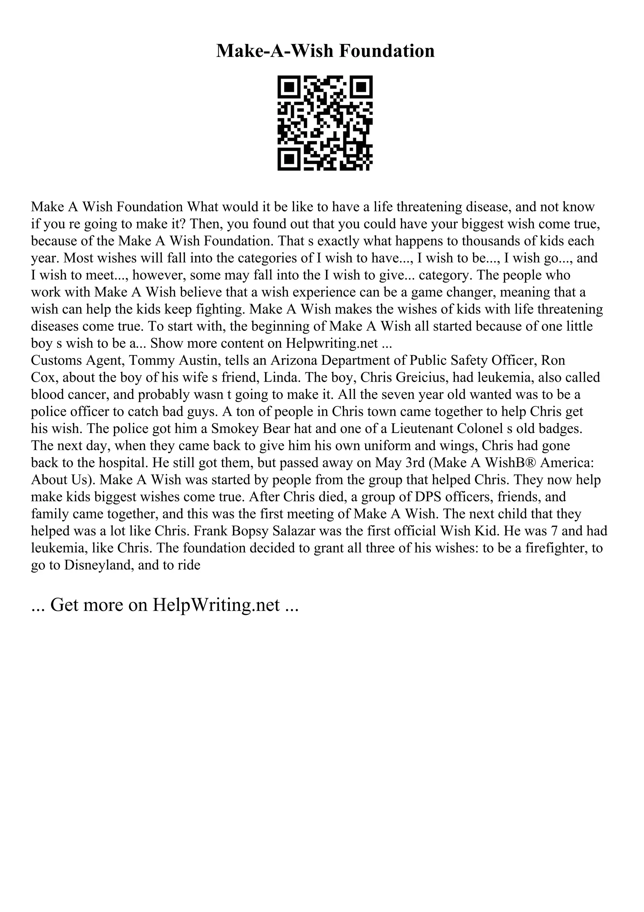 Make-A-Wish Foundation
Make A Wish Foundation What would it be like to have a life threatening disease, and not know
if you re going to make it? Then, you found out that you could have your biggest wish come true,
because of the Make A Wish Foundation. That s exactly what happens to thousands of kids each
year. Most wishes will fall into the categories of I wish to have..., I wish to be..., I wish go..., and
I wish to meet..., however, some may fall into the I wish to give... category. The people who
work with Make A Wish believe that a wish experience can be a game changer, meaning that a
wish can help the kids keep fighting. Make A Wish makes the wishes of kids with life threatening
diseases come true. To start with, the beginning of Make A Wish all started because of one little
boy s wish to be a... Show more content on Helpwriting.net ...
Customs Agent, Tommy Austin, tells an Arizona Department of Public Safety Officer, Ron
Cox, about the boy of his wife s friend, Linda. The boy, Chris Greicius, had leukemia, also called
blood cancer, and probably wasn t going to make it. All the seven year old wanted was to be a
police officer to catch bad guys. A ton of people in Chris town came together to help Chris get
his wish. The police got him a Smokey Bear hat and one of a Lieutenant Colonel s old badges.
The next day, when they came back to give him his own uniform and wings, Chris had gone
back to the hospital. He still got them, but passed away on May 3rd (Make A WishВ® America:
About Us). Make A Wish was started by people from the group that helped Chris. They now help
make kids biggest wishes come true. After Chris died, a group of DPS officers, friends, and
family came together, and this was the first meeting of Make A Wish. The next child that they
helped was a lot like Chris. Frank Bopsy Salazar was the first official Wish Kid. He was 7 and had
leukemia, like Chris. The foundation decided to grant all three of his wishes: to be a firefighter, to
go to Disneyland, and to ride
... Get more on HelpWriting.net ...
 