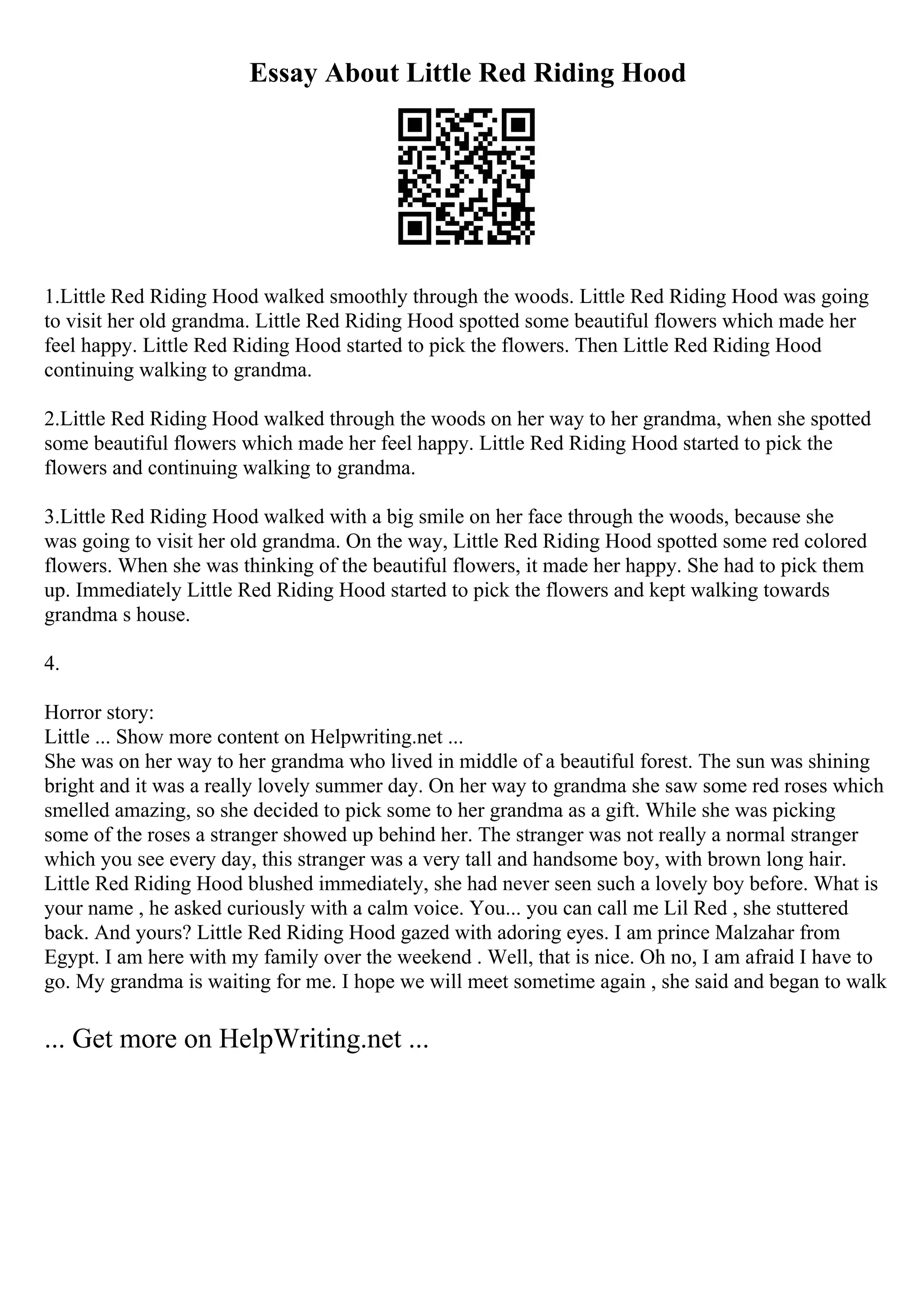 Essay About Little Red Riding Hood
1.Little Red Riding Hood walked smoothly through the woods. Little Red Riding Hood was going
to visit her old grandma. Little Red Riding Hood spotted some beautiful flowers which made her
feel happy. Little Red Riding Hood started to pick the flowers. Then Little Red Riding Hood
continuing walking to grandma.
2.Little Red Riding Hood walked through the woods on her way to her grandma, when she spotted
some beautiful flowers which made her feel happy. Little Red Riding Hood started to pick the
flowers and continuing walking to grandma.
3.Little Red Riding Hood walked with a big smile on her face through the woods, because she
was going to visit her old grandma. On the way, Little Red Riding Hood spotted some red colored
flowers. When she was thinking of the beautiful flowers, it made her happy. She had to pick them
up. Immediately Little Red Riding Hood started to pick the flowers and kept walking towards
grandma s house.
4.
Horror story:
Little ... Show more content on Helpwriting.net ...
She was on her way to her grandma who lived in middle of a beautiful forest. The sun was shining
bright and it was a really lovely summer day. On her way to grandma she saw some red roses which
smelled amazing, so she decided to pick some to her grandma as a gift. While she was picking
some of the roses a stranger showed up behind her. The stranger was not really a normal stranger
which you see every day, this stranger was a very tall and handsome boy, with brown long hair.
Little Red Riding Hood blushed immediately, she had never seen such a lovely boy before. What is
your name , he asked curiously with a calm voice. You... you can call me Lil Red , she stuttered
back. And yours? Little Red Riding Hood gazed with adoring eyes. I am prince Malzahar from
Egypt. I am here with my family over the weekend . Well, that is nice. Oh no, I am afraid I have to
go. My grandma is waiting for me. I hope we will meet sometime again , she said and began to walk
... Get more on HelpWriting.net ...
 