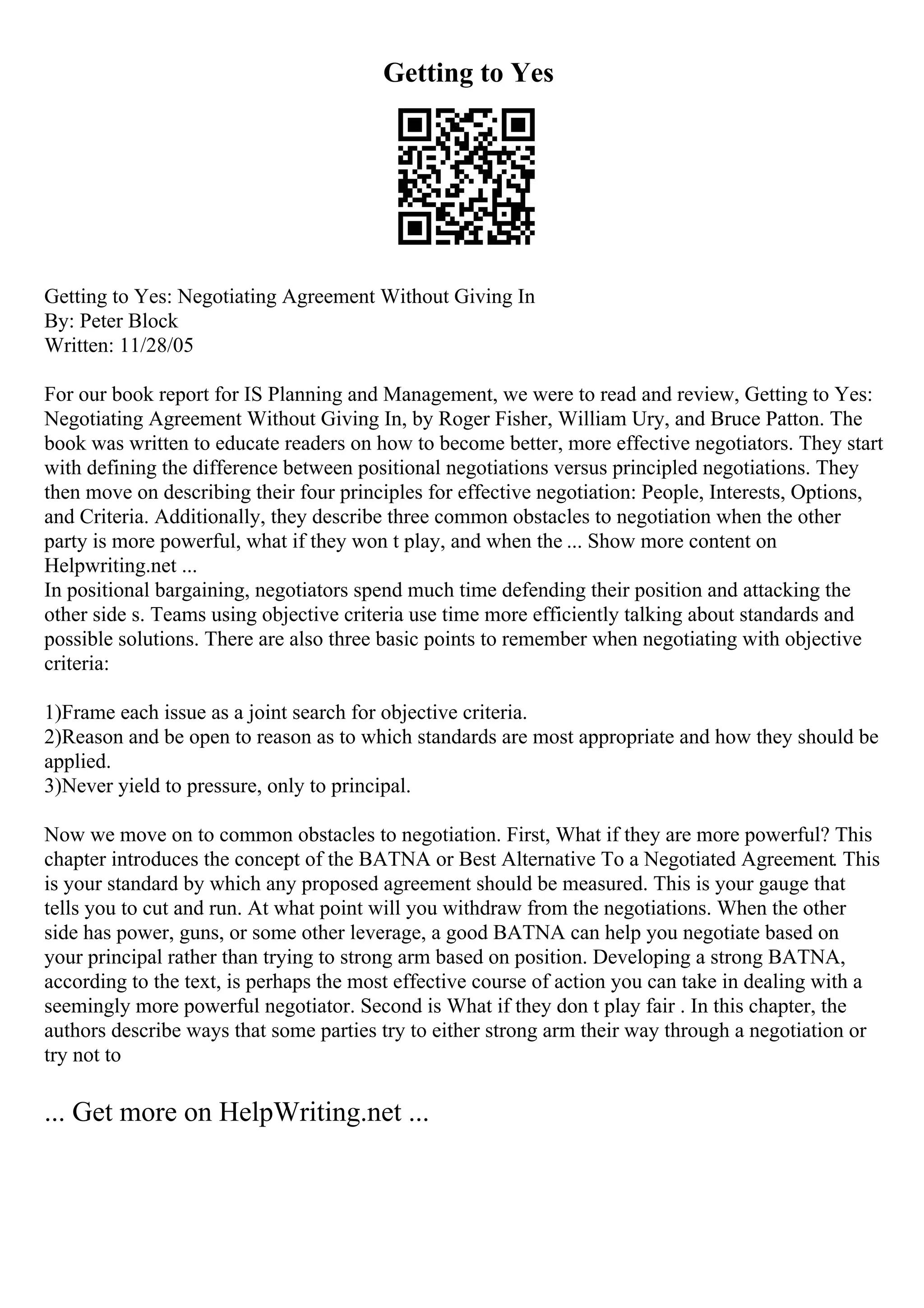 Getting to Yes
Getting to Yes: Negotiating Agreement Without Giving In
By: Peter Block
Written: 11/28/05
For our book report for IS Planning and Management, we were to read and review, Getting to Yes:
Negotiating Agreement Without Giving In, by Roger Fisher, William Ury, and Bruce Patton. The
book was written to educate readers on how to become better, more effective negotiators. They start
with defining the difference between positional negotiations versus principled negotiations. They
then move on describing their four principles for effective negotiation: People, Interests, Options,
and Criteria. Additionally, they describe three common obstacles to negotiation when the other
party is more powerful, what if they won t play, and when the ... Show more content on
Helpwriting.net ...
In positional bargaining, negotiators spend much time defending their position and attacking the
other side s. Teams using objective criteria use time more efficiently talking about standards and
possible solutions. There are also three basic points to remember when negotiating with objective
criteria:
1)Frame each issue as a joint search for objective criteria.
2)Reason and be open to reason as to which standards are most appropriate and how they should be
applied.
3)Never yield to pressure, only to principal.
Now we move on to common obstacles to negotiation. First, What if they are more powerful? This
chapter introduces the concept of the BATNA or Best Alternative To a Negotiated Agreement. This
is your standard by which any proposed agreement should be measured. This is your gauge that
tells you to cut and run. At what point will you withdraw from the negotiations. When the other
side has power, guns, or some other leverage, a good BATNA can help you negotiate based on
your principal rather than trying to strong arm based on position. Developing a strong BATNA,
according to the text, is perhaps the most effective course of action you can take in dealing with a
seemingly more powerful negotiator. Second is What if they don t play fair . In this chapter, the
authors describe ways that some parties try to either strong arm their way through a negotiation or
try not to
... Get more on HelpWriting.net ...
 