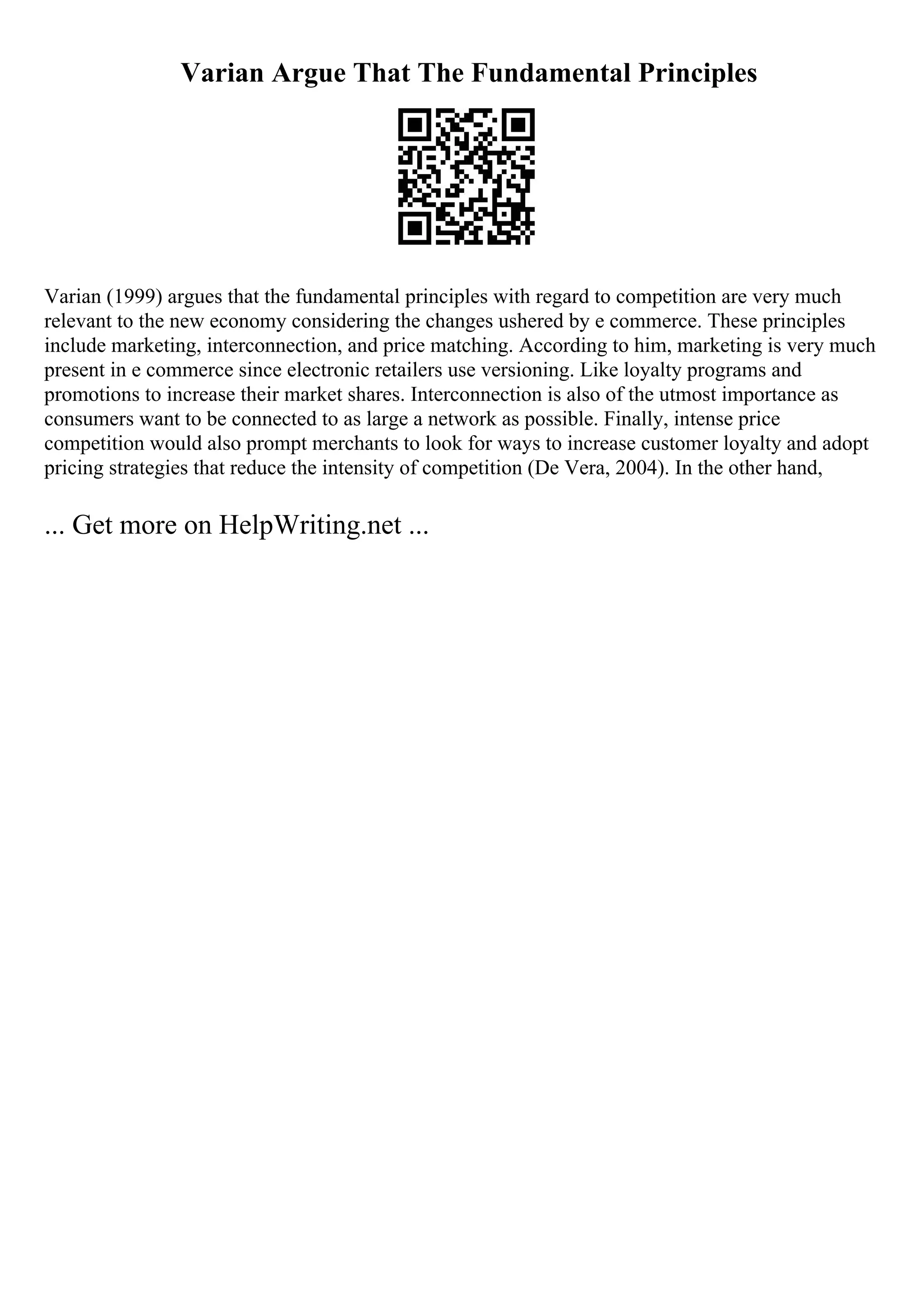 Varian Argue That The Fundamental Principles
Varian (1999) argues that the fundamental principles with regard to competition are very much
relevant to the new economy considering the changes ushered by e commerce. These principles
include marketing, interconnection, and price matching. According to him, marketing is very much
present in e commerce since electronic retailers use versioning. Like loyalty programs and
promotions to increase their market shares. Interconnection is also of the utmost importance as
consumers want to be connected to as large a network as possible. Finally, intense price
competition would also prompt merchants to look for ways to increase customer loyalty and adopt
pricing strategies that reduce the intensity of competition (De Vera, 2004). In the other hand,
... Get more on HelpWriting.net ...
 