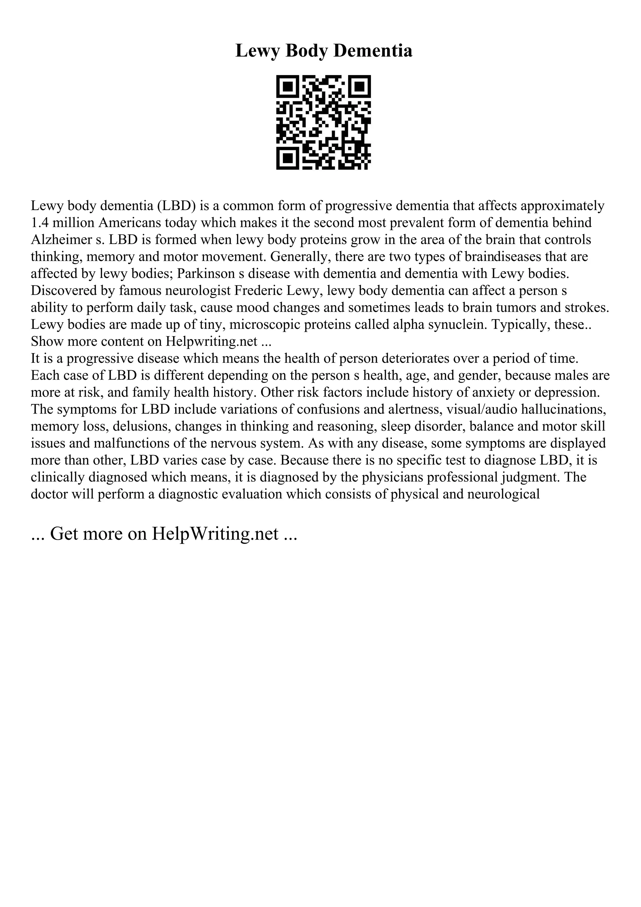 Lewy Body Dementia
Lewy body dementia (LBD) is a common form of progressive dementia that affects approximately
1.4 million Americans today which makes it the second most prevalent form of dementia behind
Alzheimer s. LBD is formed when lewy body proteins grow in the area of the brain that controls
thinking, memory and motor movement. Generally, there are two types of braindiseases that are
affected by lewy bodies; Parkinson s disease with dementia and dementia with Lewy bodies.
Discovered by famous neurologist Frederic Lewy, lewy body dementia can affect a person s
ability to perform daily task, cause mood changes and sometimes leads to brain tumors and strokes.
Lewy bodies are made up of tiny, microscopic proteins called alpha synuclein. Typically, these
...
Show more content on Helpwriting.net ...
It is a progressive disease which means the health of person deteriorates over a period of time.
Each case of LBD is different depending on the person s health, age, and gender, because males are
more at risk, and family health history. Other risk factors include history of anxiety or depression.
The symptoms for LBD include variations of confusions and alertness, visual/audio hallucinations,
memory loss, delusions, changes in thinking and reasoning, sleep disorder, balance and motor skill
issues and malfunctions of the nervous system. As with any disease, some symptoms are displayed
more than other, LBD varies case by case. Because there is no specific test to diagnose LBD, it is
clinically diagnosed which means, it is diagnosed by the physicians professional judgment. The
doctor will perform a diagnostic evaluation which consists of physical and neurological
... Get more on HelpWriting.net ...
 