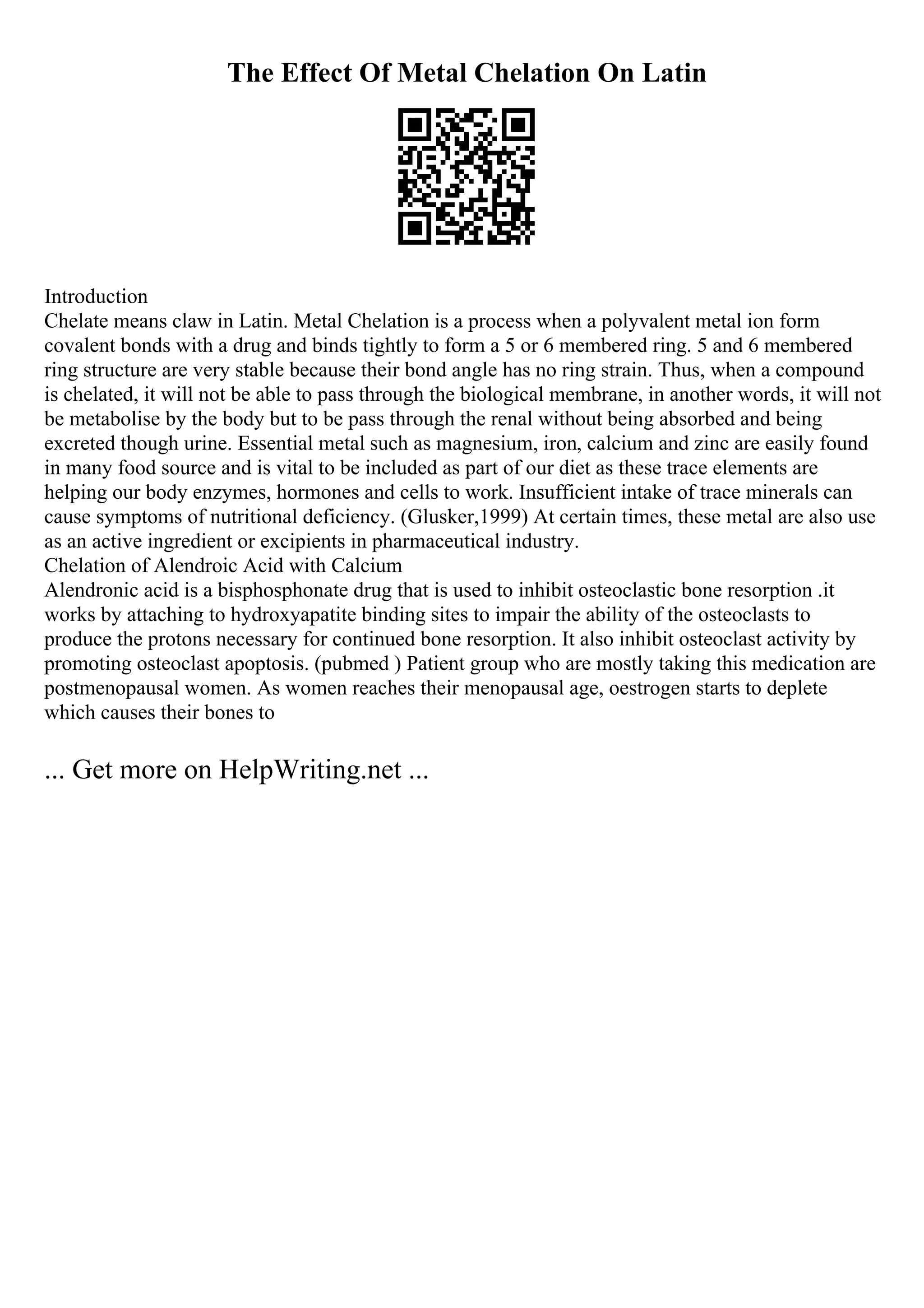 The Effect Of Metal Chelation On Latin
Introduction
Chelate means claw in Latin. Metal Chelation is a process when a polyvalent metal ion form
covalent bonds with a drug and binds tightly to form a 5 or 6 membered ring. 5 and 6 membered
ring structure are very stable because their bond angle has no ring strain. Thus, when a compound
is chelated, it will not be able to pass through the biological membrane, in another words, it will not
be metabolise by the body but to be pass through the renal without being absorbed and being
excreted though urine. Essential metal such as magnesium, iron, calcium and zinc are easily found
in many food source and is vital to be included as part of our diet as these trace elements are
helping our body enzymes, hormones and cells to work. Insufficient intake of trace minerals can
cause symptoms of nutritional deficiency. (Glusker,1999) At certain times, these metal are also use
as an active ingredient or excipients in pharmaceutical industry.
Chelation of Alendroic Acid with Calcium
Alendronic acid is a bisphosphonate drug that is used to inhibit osteoclastic bone resorption .it
works by attaching to hydroxyapatite binding sites to impair the ability of the osteoclasts to
produce the protons necessary for continued bone resorption. It also inhibit osteoclast activity by
promoting osteoclast apoptosis. (pubmed ) Patient group who are mostly taking this medication are
postmenopausal women. As women reaches their menopausal age, oestrogen starts to deplete
which causes their bones to
... Get more on HelpWriting.net ...
 