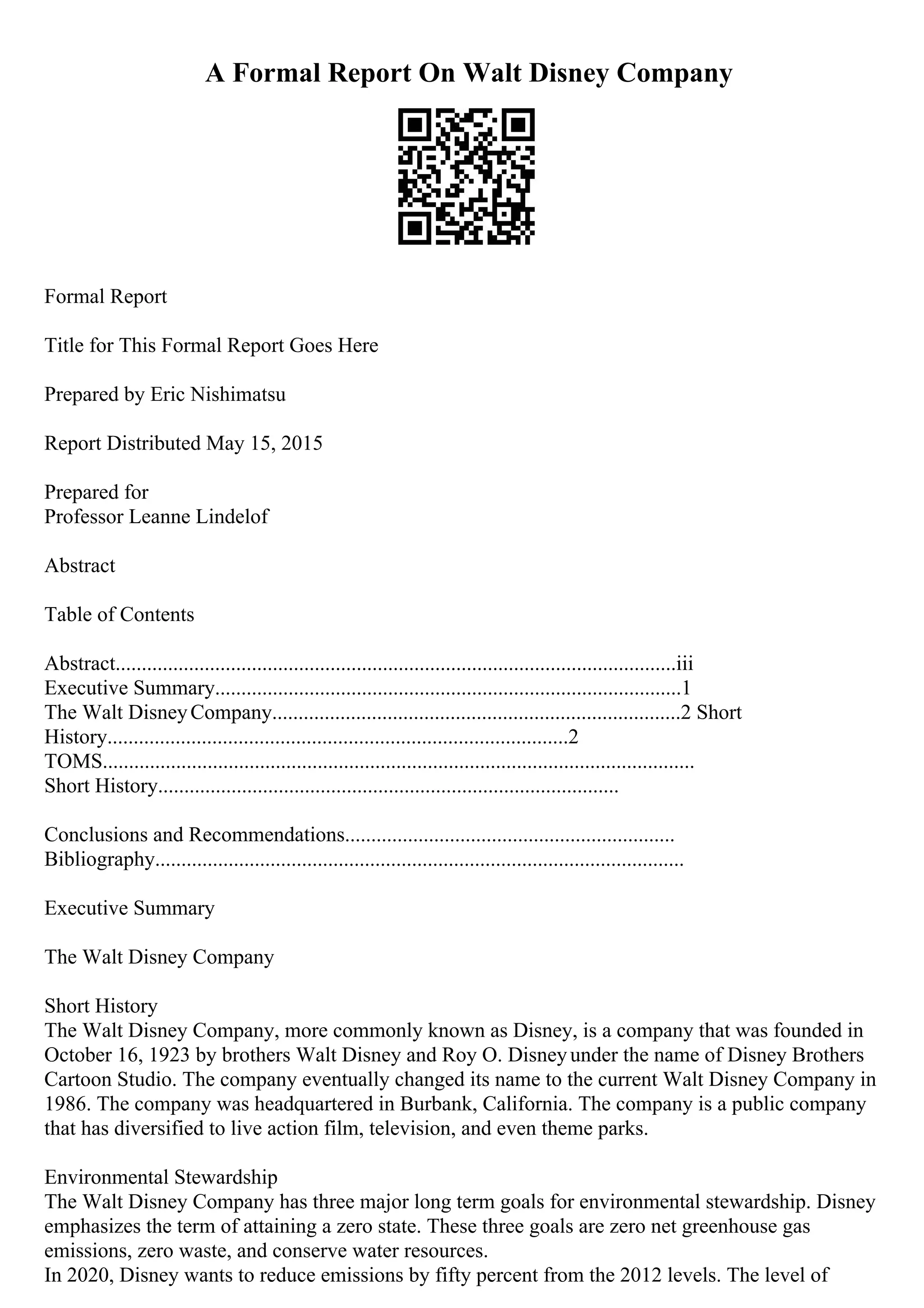 A Formal Report On Walt Disney Company
Formal Report
Title for This Formal Report Goes Here
Prepared by Eric Nishimatsu
Report Distributed May 15, 2015
Prepared for
Professor Leanne Lindelof
Abstract
Table of Contents
Abstract...........................................................................................................iii
Executive Summary.........................................................................................1
The Walt DisneyCompany..............................................................................2 Short
History........................................................................................2
TOMS.................................................................................................................
Short History........................................................................................
Conclusions and Recommendations...............................................................
Bibliography.....................................................................................................
Executive Summary
The Walt Disney Company
Short History
The Walt Disney Company, more commonly known as Disney, is a company that was founded in
October 16, 1923 by brothers Walt Disney and Roy O. Disneyunder the name of Disney Brothers
Cartoon Studio. The company eventually changed its name to the current Walt Disney Company in
1986. The company was headquartered in Burbank, California. The company is a public company
that has diversified to live action film, television, and even theme parks.
Environmental Stewardship
The Walt Disney Company has three major long term goals for environmental stewardship. Disney
emphasizes the term of attaining a zero state. These three goals are zero net greenhouse gas
emissions, zero waste, and conserve water resources.
In 2020, Disney wants to reduce emissions by fifty percent from the 2012 levels. The level of
 