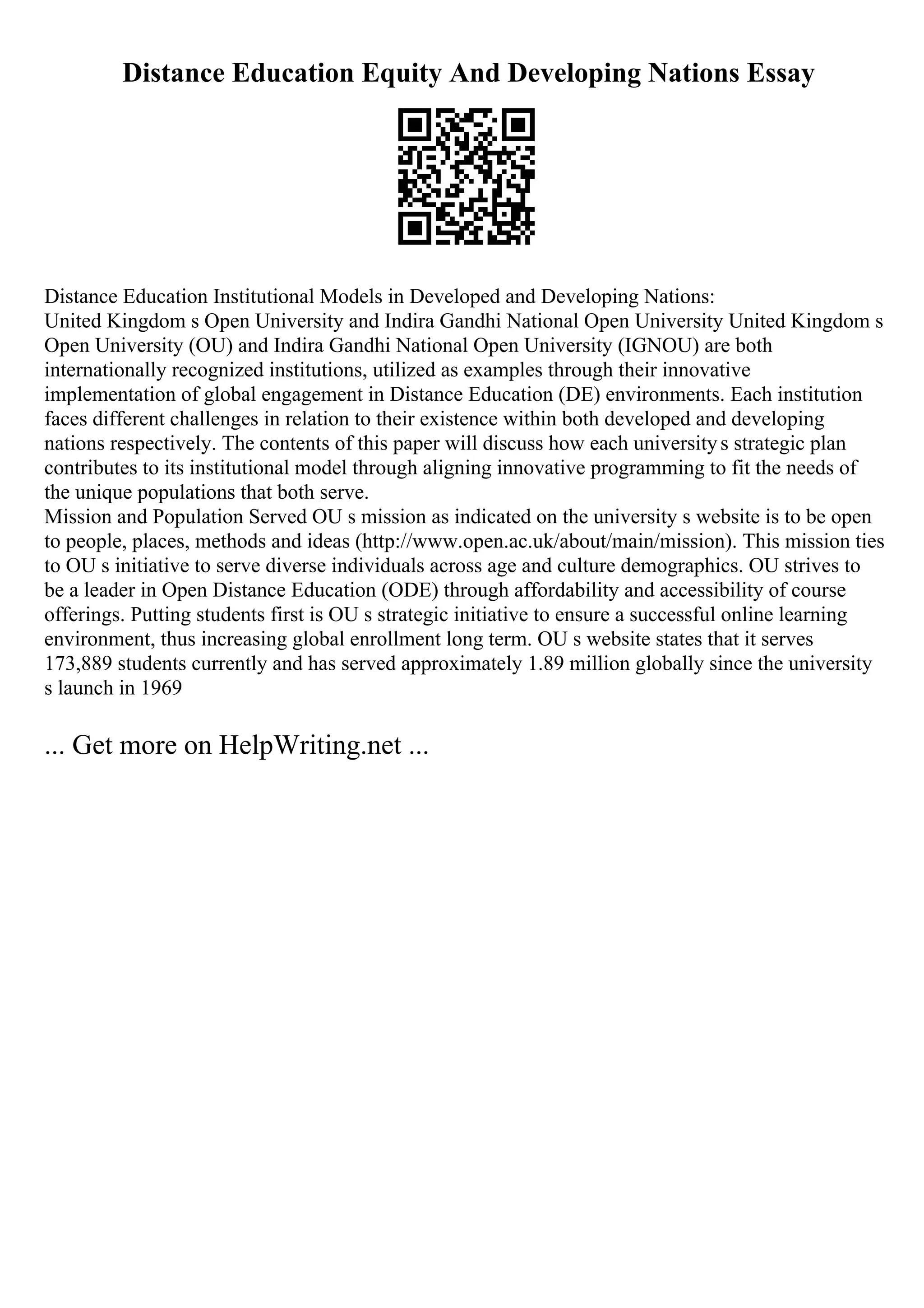 Distance Education Equity And Developing Nations Essay
Distance Education Institutional Models in Developed and Developing Nations:
United Kingdom s Open University and Indira Gandhi National Open University United Kingdom s
Open University (OU) and Indira Gandhi National Open University (IGNOU) are both
internationally recognized institutions, utilized as examples through their innovative
implementation of global engagement in Distance Education (DE) environments. Each institution
faces different challenges in relation to their existence within both developed and developing
nations respectively. The contents of this paper will discuss how each universitys strategic plan
contributes to its institutional model through aligning innovative programming to fit the needs of
the unique populations that both serve.
Mission and Population Served OU s mission as indicated on the university s website is to be open
to people, places, methods and ideas (http://www.open.ac.uk/about/main/mission). This mission ties
to OU s initiative to serve diverse individuals across age and culture demographics. OU strives to
be a leader in Open Distance Education (ODE) through affordability and accessibility of course
offerings. Putting students first is OU s strategic initiative to ensure a successful online learning
environment, thus increasing global enrollment long term. OU s website states that it serves
173,889 students currently and has served approximately 1.89 million globally since the university
s launch in 1969
... Get more on HelpWriting.net ...
 
